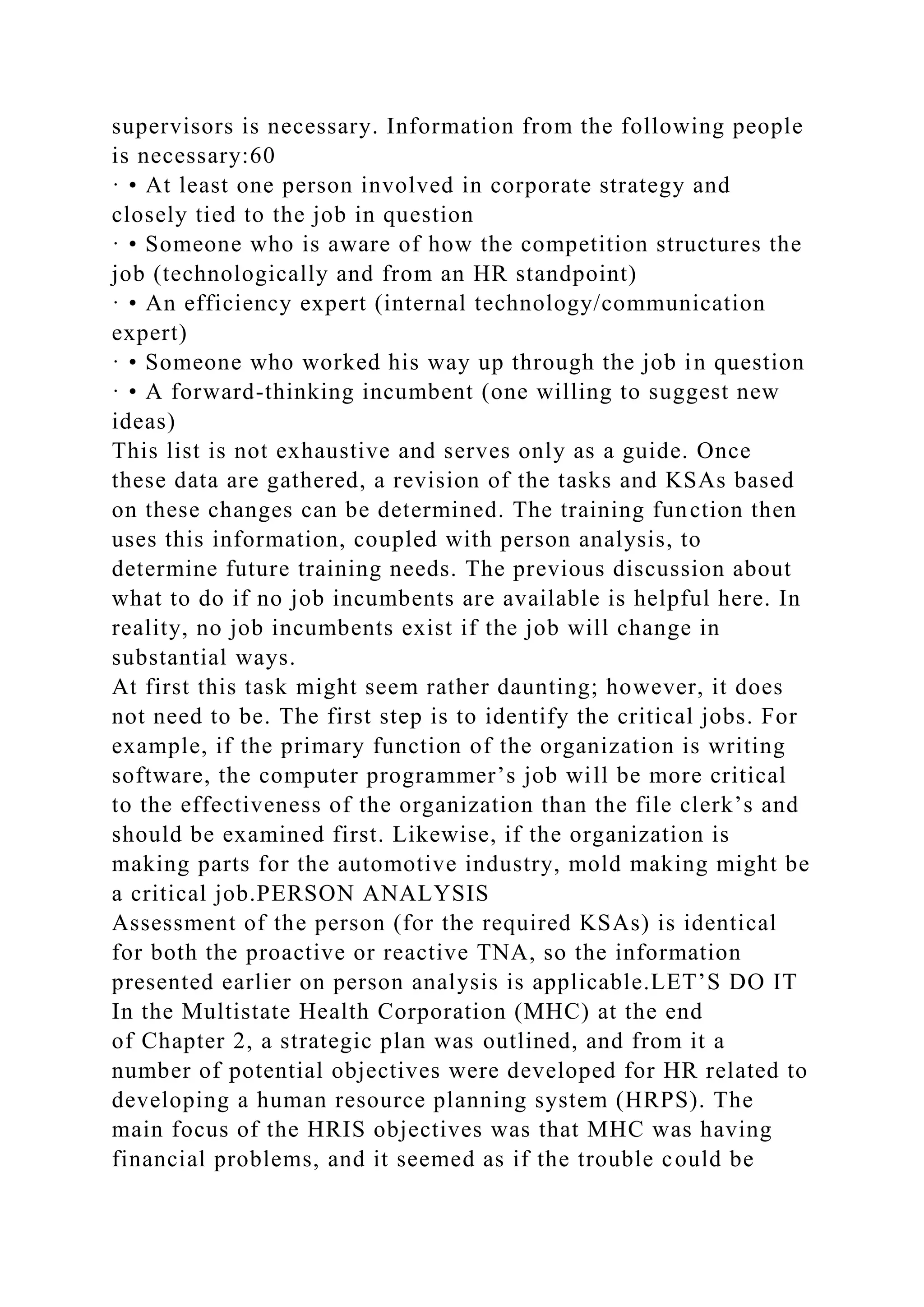 supervisors is necessary. Information from the following people
is necessary:60
· • At least one person involved in corporate strategy and
closely tied to the job in question
· • Someone who is aware of how the competition structures the
job (technologically and from an HR standpoint)
· • An efficiency expert (internal technology/communication
expert)
· • Someone who worked his way up through the job in question
· • A forward-thinking incumbent (one willing to suggest new
ideas)
This list is not exhaustive and serves only as a guide. Once
these data are gathered, a revision of the tasks and KSAs based
on these changes can be determined. The training function then
uses this information, coupled with person analysis, to
determine future training needs. The previous discussion about
what to do if no job incumbents are available is helpful here. In
reality, no job incumbents exist if the job will change in
substantial ways.
At first this task might seem rather daunting; however, it does
not need to be. The first step is to identify the critical jobs. For
example, if the primary function of the organization is writing
software, the computer programmer’s job will be more critical
to the effectiveness of the organization than the file clerk’s and
should be examined first. Likewise, if the organization is
making parts for the automotive industry, mold making might be
a critical job.PERSON ANALYSIS
Assessment of the person (for the required KSAs) is identical
for both the proactive or reactive TNA, so the information
presented earlier on person analysis is applicable.LET’S DO IT
In the Multistate Health Corporation (MHC) at the end
of Chapter 2, a strategic plan was outlined, and from it a
number of potential objectives were developed for HR related to
developing a human resource planning system (HRPS). The
main focus of the HRIS objectives was that MHC was having
financial problems, and it seemed as if the trouble could be
 