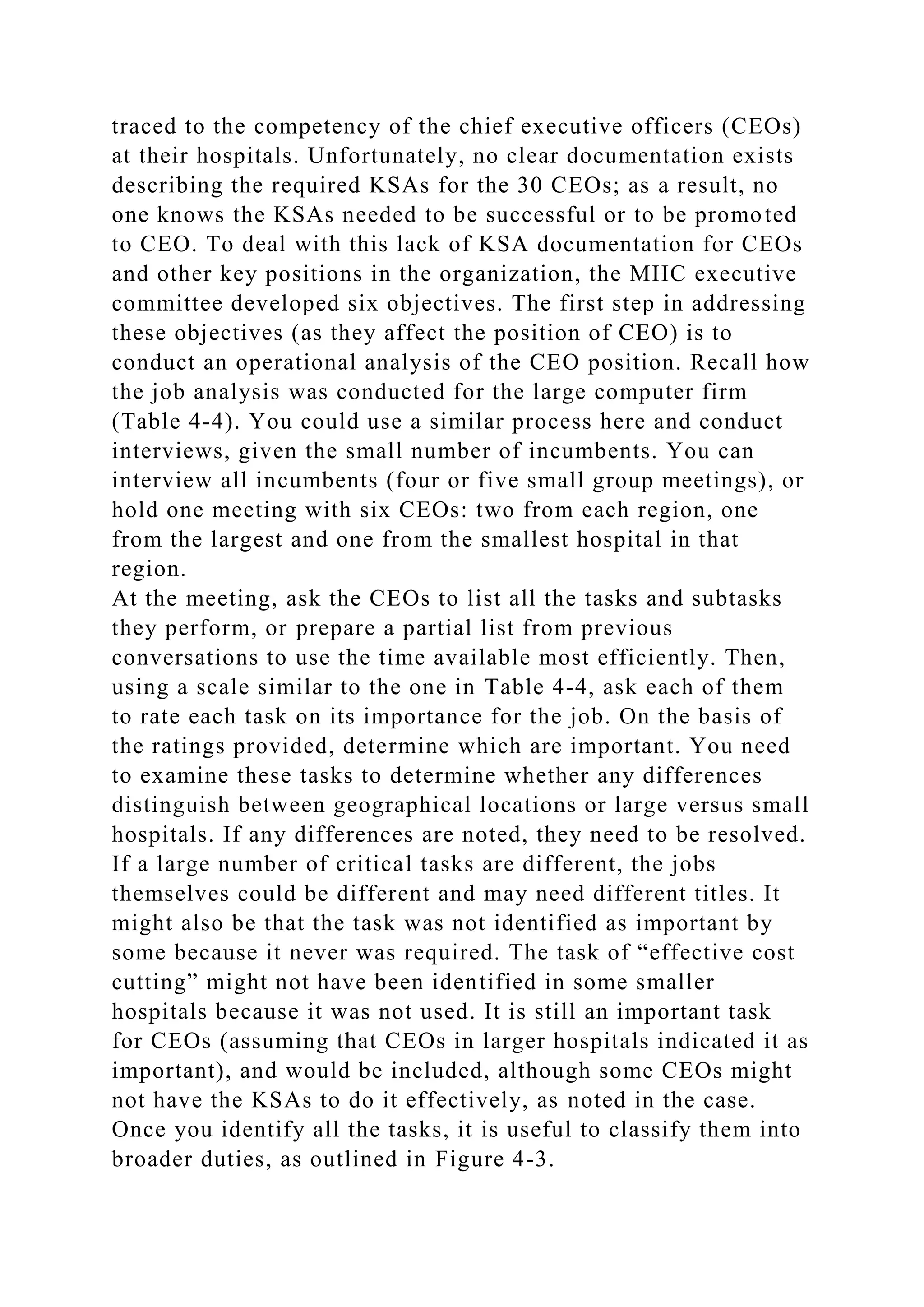 traced to the competency of the chief executive officers (CEOs)
at their hospitals. Unfortunately, no clear documentation exists
describing the required KSAs for the 30 CEOs; as a result, no
one knows the KSAs needed to be successful or to be promoted
to CEO. To deal with this lack of KSA documentation for CEOs
and other key positions in the organization, the MHC executive
committee developed six objectives. The first step in addressing
these objectives (as they affect the position of CEO) is to
conduct an operational analysis of the CEO position. Recall how
the job analysis was conducted for the large computer firm
(Table 4-4). You could use a similar process here and conduct
interviews, given the small number of incumbents. You can
interview all incumbents (four or five small group meetings), or
hold one meeting with six CEOs: two from each region, one
from the largest and one from the smallest hospital in that
region.
At the meeting, ask the CEOs to list all the tasks and subtasks
they perform, or prepare a partial list from previous
conversations to use the time available most efficiently. Then,
using a scale similar to the one in Table 4-4, ask each of them
to rate each task on its importance for the job. On the basis of
the ratings provided, determine which are important. You need
to examine these tasks to determine whether any differences
distinguish between geographical locations or large versus small
hospitals. If any differences are noted, they need to be resolved.
If a large number of critical tasks are different, the jobs
themselves could be different and may need different titles. It
might also be that the task was not identified as important by
some because it never was required. The task of “effective cost
cutting” might not have been identified in some smaller
hospitals because it was not used. It is still an important task
for CEOs (assuming that CEOs in larger hospitals indicated it as
important), and would be included, although some CEOs might
not have the KSAs to do it effectively, as noted in the case.
Once you identify all the tasks, it is useful to classify them into
broader duties, as outlined in Figure 4-3.
 