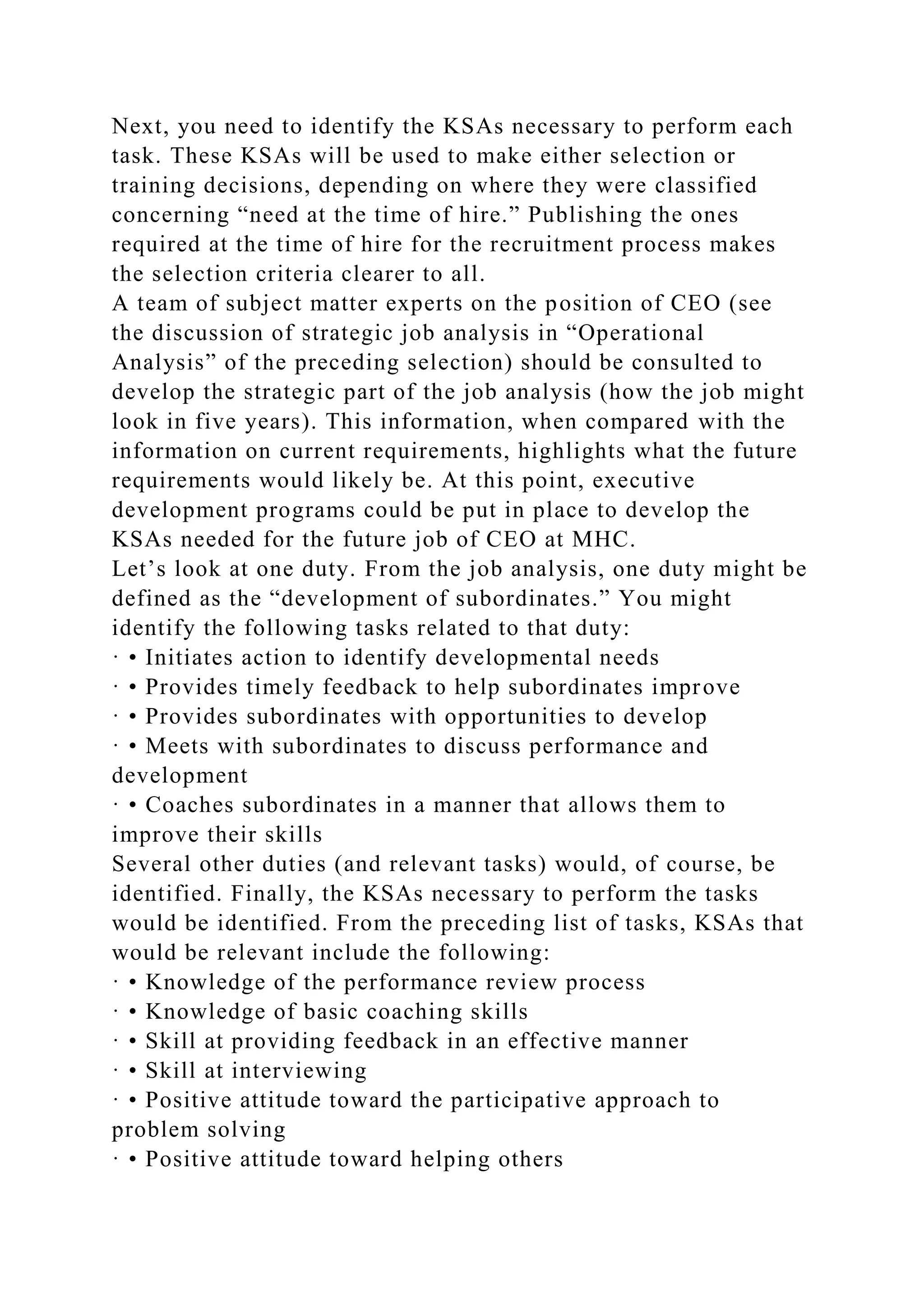 Next, you need to identify the KSAs necessary to perform each
task. These KSAs will be used to make either selection or
training decisions, depending on where they were classified
concerning “need at the time of hire.” Publishing the ones
required at the time of hire for the recruitment process makes
the selection criteria clearer to all.
A team of subject matter experts on the position of CEO (see
the discussion of strategic job analysis in “Operational
Analysis” of the preceding selection) should be consulted to
develop the strategic part of the job analysis (how the job might
look in five years). This information, when compared with the
information on current requirements, highlights what the future
requirements would likely be. At this point, executive
development programs could be put in place to develop the
KSAs needed for the future job of CEO at MHC.
Let’s look at one duty. From the job analysis, one duty might be
defined as the “development of subordinates.” You might
identify the following tasks related to that duty:
· • Initiates action to identify developmental needs
· • Provides timely feedback to help subordinates improve
· • Provides subordinates with opportunities to develop
· • Meets with subordinates to discuss performance and
development
· • Coaches subordinates in a manner that allows them to
improve their skills
Several other duties (and relevant tasks) would, of course, be
identified. Finally, the KSAs necessary to perform the tasks
would be identified. From the preceding list of tasks, KSAs that
would be relevant include the following:
· • Knowledge of the performance review process
· • Knowledge of basic coaching skills
· • Skill at providing feedback in an effective manner
· • Skill at interviewing
· • Positive attitude toward the participative approach to
problem solving
· • Positive attitude toward helping others
 