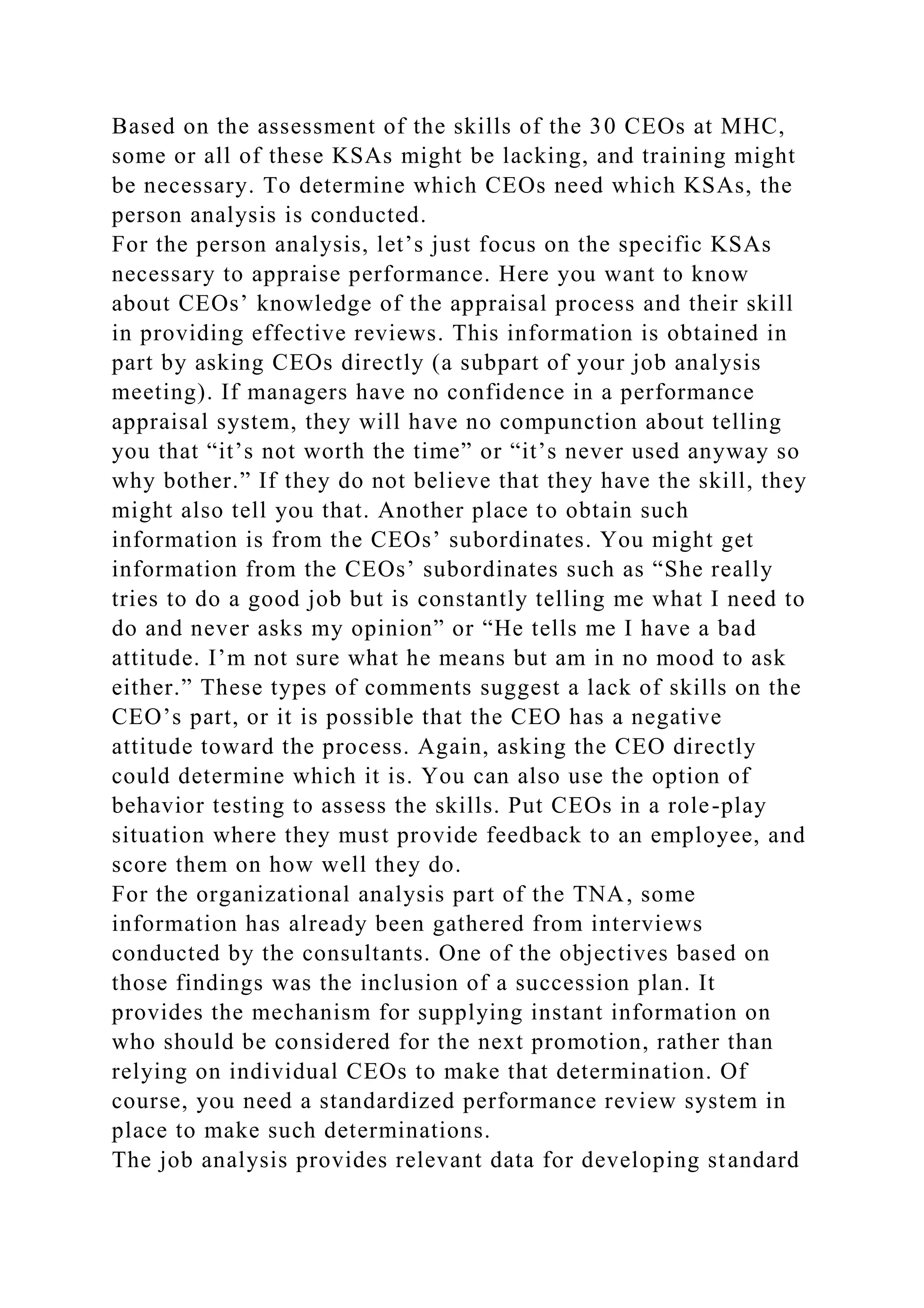 Based on the assessment of the skills of the 30 CEOs at MHC,
some or all of these KSAs might be lacking, and training might
be necessary. To determine which CEOs need which KSAs, the
person analysis is conducted.
For the person analysis, let’s just focus on the specific KSAs
necessary to appraise performance. Here you want to know
about CEOs’ knowledge of the appraisal process and their skill
in providing effective reviews. This information is obtained in
part by asking CEOs directly (a subpart of your job analysis
meeting). If managers have no confidence in a performance
appraisal system, they will have no compunction about telling
you that “it’s not worth the time” or “it’s never used anyway so
why bother.” If they do not believe that they have the skill, they
might also tell you that. Another place to obtain such
information is from the CEOs’ subordinates. You might get
information from the CEOs’ subordinates such as “She really
tries to do a good job but is constantly telling me what I need to
do and never asks my opinion” or “He tells me I have a bad
attitude. I’m not sure what he means but am in no mood to ask
either.” These types of comments suggest a lack of skills on the
CEO’s part, or it is possible that the CEO has a negative
attitude toward the process. Again, asking the CEO directly
could determine which it is. You can also use the option of
behavior testing to assess the skills. Put CEOs in a role-play
situation where they must provide feedback to an employee, and
score them on how well they do.
For the organizational analysis part of the TNA, some
information has already been gathered from interviews
conducted by the consultants. One of the objectives based on
those findings was the inclusion of a succession plan. It
provides the mechanism for supplying instant information on
who should be considered for the next promotion, rather than
relying on individual CEOs to make that determination. Of
course, you need a standardized performance review system in
place to make such determinations.
The job analysis provides relevant data for developing standard
 
