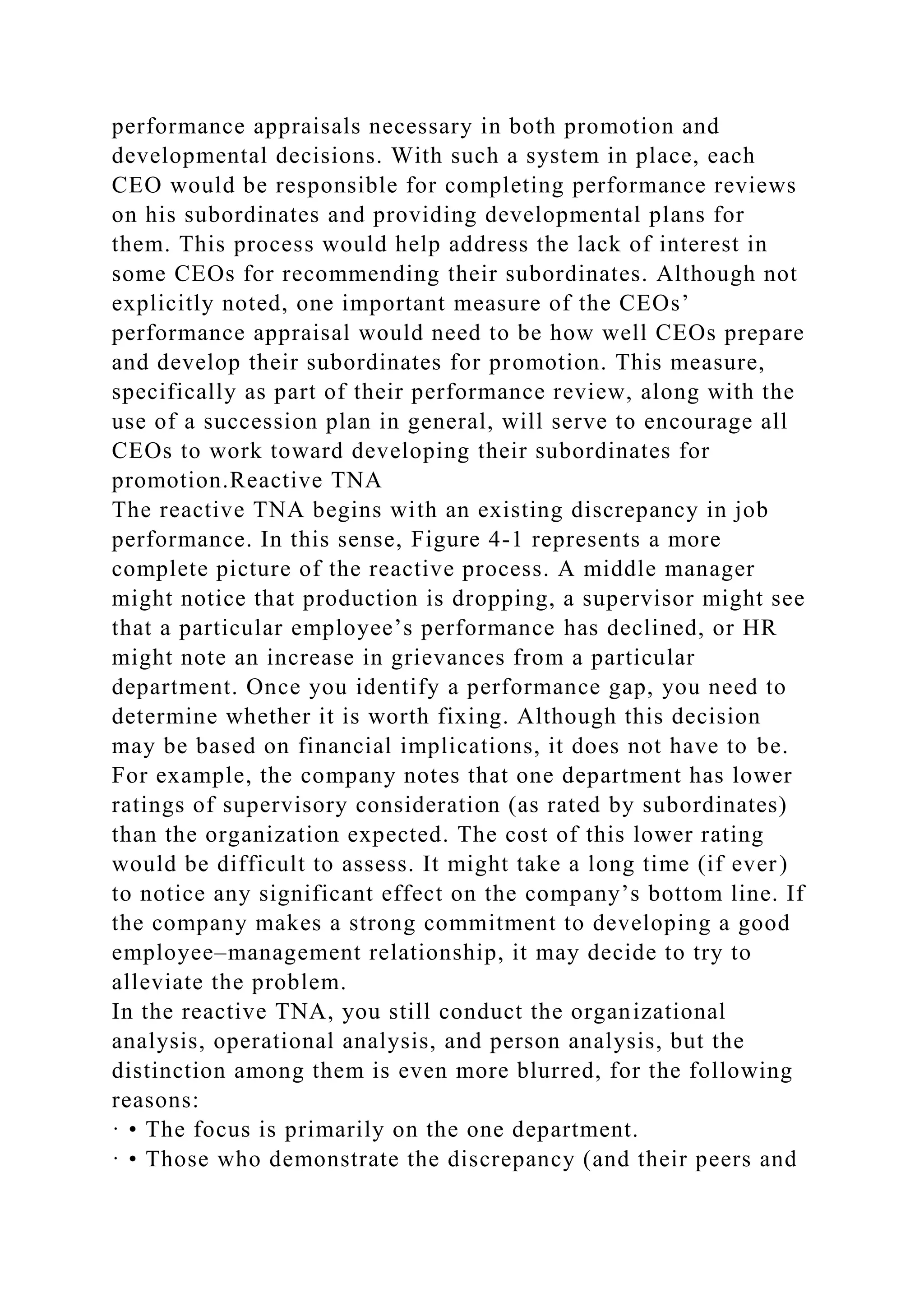 performance appraisals necessary in both promotion and
developmental decisions. With such a system in place, each
CEO would be responsible for completing performance reviews
on his subordinates and providing developmental plans for
them. This process would help address the lack of interest in
some CEOs for recommending their subordinates. Although not
explicitly noted, one important measure of the CEOs’
performance appraisal would need to be how well CEOs prepare
and develop their subordinates for promotion. This measure,
specifically as part of their performance review, along with the
use of a succession plan in general, will serve to encourage all
CEOs to work toward developing their subordinates for
promotion.Reactive TNA
The reactive TNA begins with an existing discrepancy in job
performance. In this sense, Figure 4-1 represents a more
complete picture of the reactive process. A middle manager
might notice that production is dropping, a supervisor might see
that a particular employee’s performance has declined, or HR
might note an increase in grievances from a particular
department. Once you identify a performance gap, you need to
determine whether it is worth fixing. Although this decision
may be based on financial implications, it does not have to be.
For example, the company notes that one department has lower
ratings of supervisory consideration (as rated by subordinates)
than the organization expected. The cost of this lower rating
would be difficult to assess. It might take a long time (if ever)
to notice any significant effect on the company’s bottom line. If
the company makes a strong commitment to developing a good
employee–management relationship, it may decide to try to
alleviate the problem.
In the reactive TNA, you still conduct the organizational
analysis, operational analysis, and person analysis, but the
distinction among them is even more blurred, for the following
reasons:
· • The focus is primarily on the one department.
· • Those who demonstrate the discrepancy (and their peers and
 