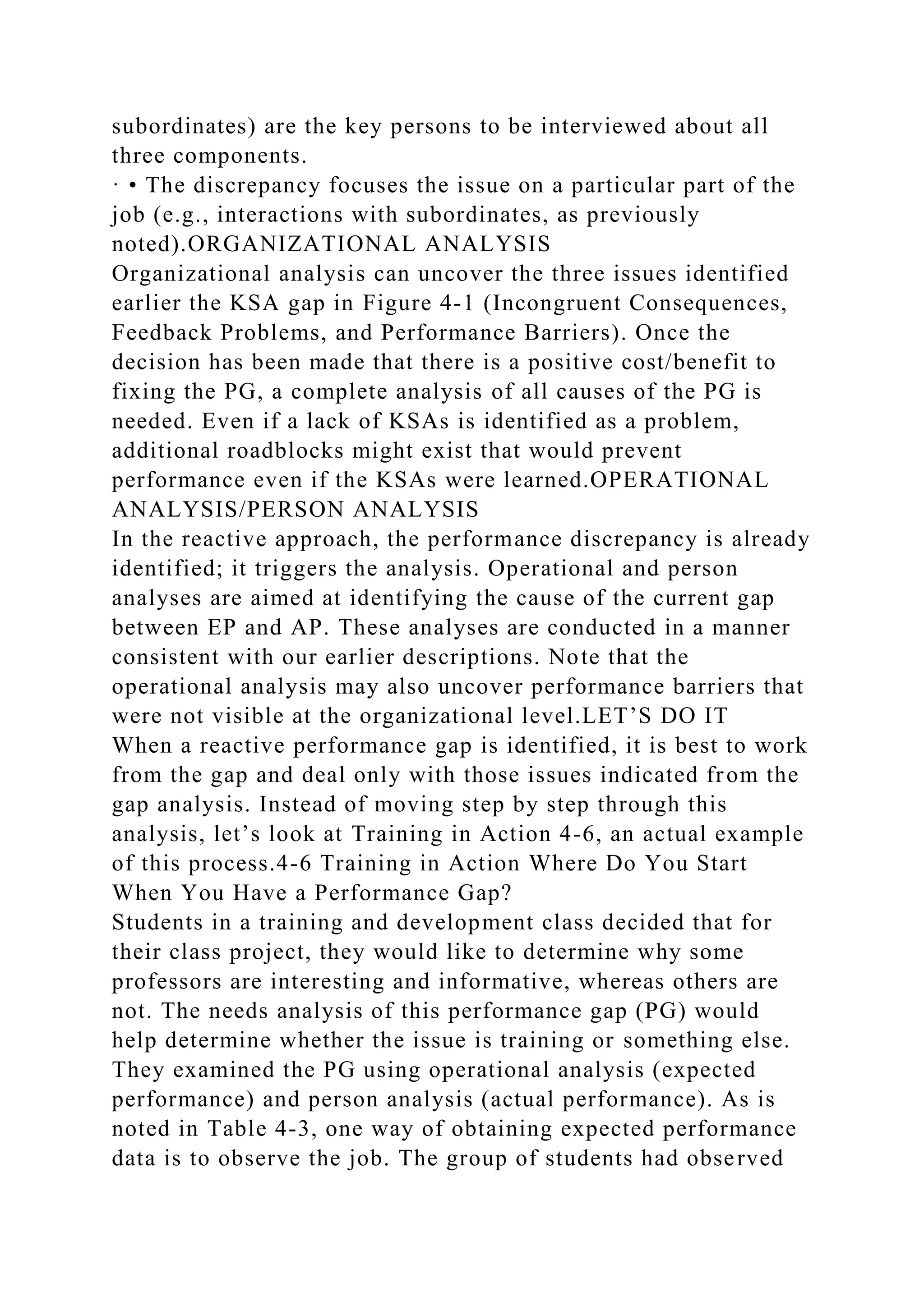 subordinates) are the key persons to be interviewed about all
three components.
· • The discrepancy focuses the issue on a particular part of the
job (e.g., interactions with subordinates, as previously
noted).ORGANIZATIONAL ANALYSIS
Organizational analysis can uncover the three issues identified
earlier the KSA gap in Figure 4-1 (Incongruent Consequences,
Feedback Problems, and Performance Barriers). Once the
decision has been made that there is a positive cost/benefit to
fixing the PG, a complete analysis of all causes of the PG is
needed. Even if a lack of KSAs is identified as a problem,
additional roadblocks might exist that would prevent
performance even if the KSAs were learned.OPERATIONAL
ANALYSIS/PERSON ANALYSIS
In the reactive approach, the performance discrepancy is already
identified; it triggers the analysis. Operational and person
analyses are aimed at identifying the cause of the current gap
between EP and AP. These analyses are conducted in a manner
consistent with our earlier descriptions. Note that the
operational analysis may also uncover performance barriers that
were not visible at the organizational level.LET’S DO IT
When a reactive performance gap is identified, it is best to work
from the gap and deal only with those issues indicated from the
gap analysis. Instead of moving step by step through this
analysis, let’s look at Training in Action 4-6, an actual example
of this process.4-6 Training in Action Where Do You Start
When You Have a Performance Gap?
Students in a training and development class decided that for
their class project, they would like to determine why some
professors are interesting and informative, whereas others are
not. The needs analysis of this performance gap (PG) would
help determine whether the issue is training or something else.
They examined the PG using operational analysis (expected
performance) and person analysis (actual performance). As is
noted in Table 4-3, one way of obtaining expected performance
data is to observe the job. The group of students had observed
 