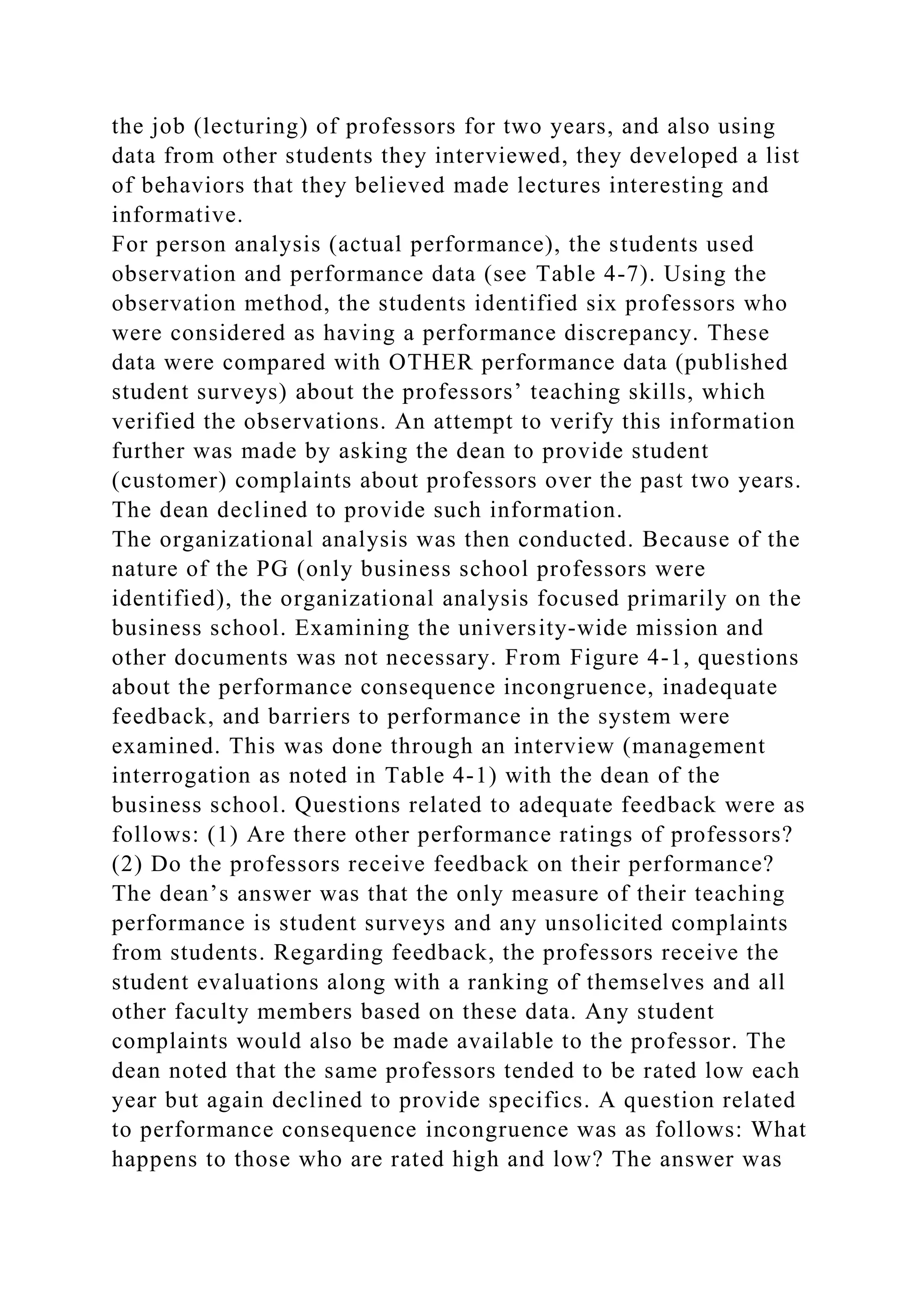 the job (lecturing) of professors for two years, and also using
data from other students they interviewed, they developed a list
of behaviors that they believed made lectures interesting and
informative.
For person analysis (actual performance), the students used
observation and performance data (see Table 4-7). Using the
observation method, the students identified six professors who
were considered as having a performance discrepancy. These
data were compared with OTHER performance data (published
student surveys) about the professors’ teaching skills, which
verified the observations. An attempt to verify this information
further was made by asking the dean to provide student
(customer) complaints about professors over the past two years.
The dean declined to provide such information.
The organizational analysis was then conducted. Because of the
nature of the PG (only business school professors were
identified), the organizational analysis focused primarily on the
business school. Examining the university-wide mission and
other documents was not necessary. From Figure 4-1, questions
about the performance consequence incongruence, inadequate
feedback, and barriers to performance in the system were
examined. This was done through an interview (management
interrogation as noted in Table 4-1) with the dean of the
business school. Questions related to adequate feedback were as
follows: (1) Are there other performance ratings of professors?
(2) Do the professors receive feedback on their performance?
The dean’s answer was that the only measure of their teaching
performance is student surveys and any unsolicited complaints
from students. Regarding feedback, the professors receive the
student evaluations along with a ranking of themselves and all
other faculty members based on these data. Any student
complaints would also be made available to the professor. The
dean noted that the same professors tended to be rated low each
year but again declined to provide specifics. A question related
to performance consequence incongruence was as follows: What
happens to those who are rated high and low? The answer was
 