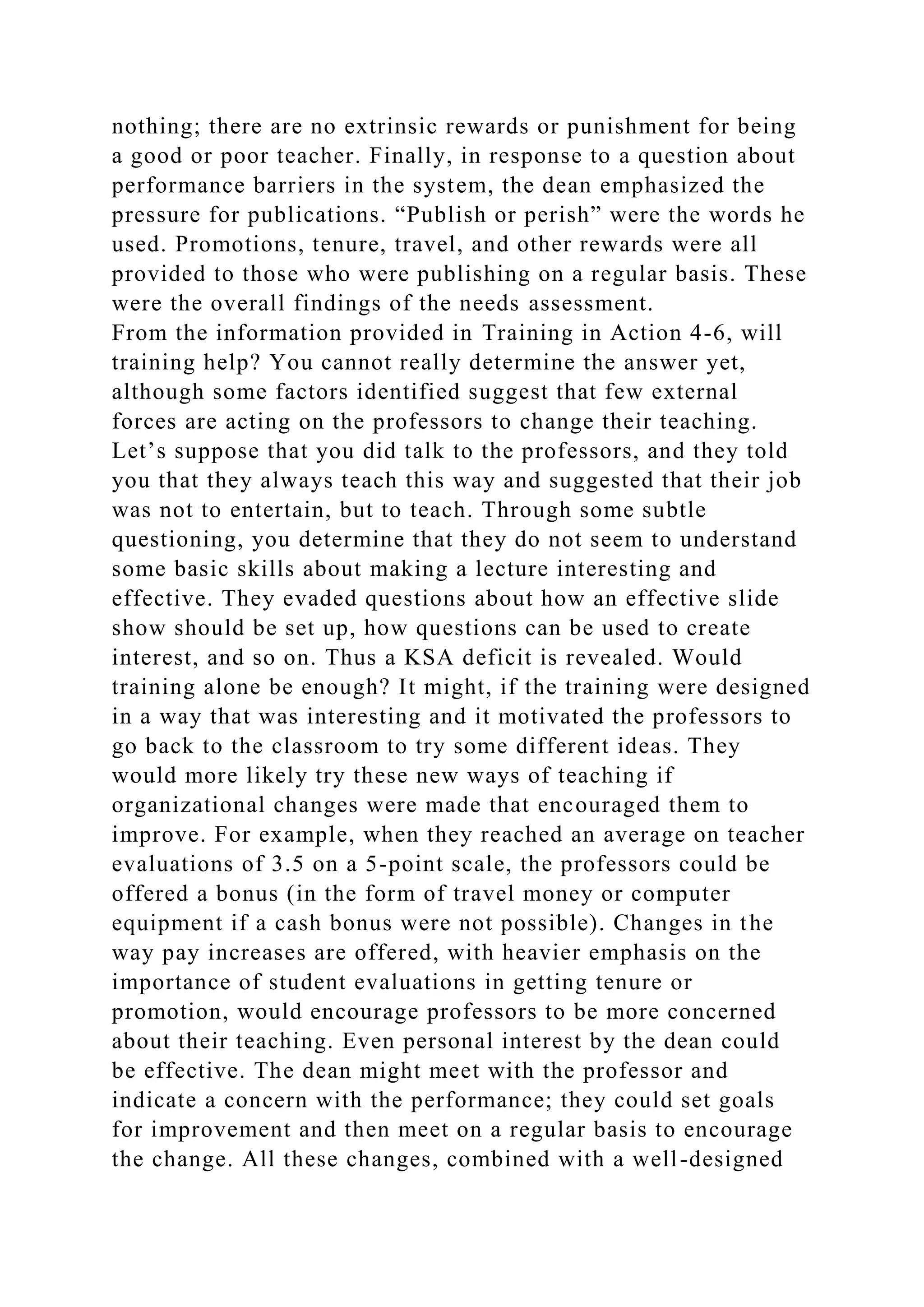 nothing; there are no extrinsic rewards or punishment for being
a good or poor teacher. Finally, in response to a question about
performance barriers in the system, the dean emphasized the
pressure for publications. “Publish or perish” were the words he
used. Promotions, tenure, travel, and other rewards were all
provided to those who were publishing on a regular basis. These
were the overall findings of the needs assessment.
From the information provided in Training in Action 4-6, will
training help? You cannot really determine the answer yet,
although some factors identified suggest that few external
forces are acting on the professors to change their teaching.
Let’s suppose that you did talk to the professors, and they told
you that they always teach this way and suggested that their job
was not to entertain, but to teach. Through some subtle
questioning, you determine that they do not seem to understand
some basic skills about making a lecture interesting and
effective. They evaded questions about how an effective slide
show should be set up, how questions can be used to create
interest, and so on. Thus a KSA deficit is revealed. Would
training alone be enough? It might, if the training were designed
in a way that was interesting and it motivated the professors to
go back to the classroom to try some different ideas. They
would more likely try these new ways of teaching if
organizational changes were made that encouraged them to
improve. For example, when they reached an average on teacher
evaluations of 3.5 on a 5-point scale, the professors could be
offered a bonus (in the form of travel money or computer
equipment if a cash bonus were not possible). Changes in the
way pay increases are offered, with heavier emphasis on the
importance of student evaluations in getting tenure or
promotion, would encourage professors to be more concerned
about their teaching. Even personal interest by the dean could
be effective. The dean might meet with the professor and
indicate a concern with the performance; they could set goals
for improvement and then meet on a regular basis to encourage
the change. All these changes, combined with a well-designed
 