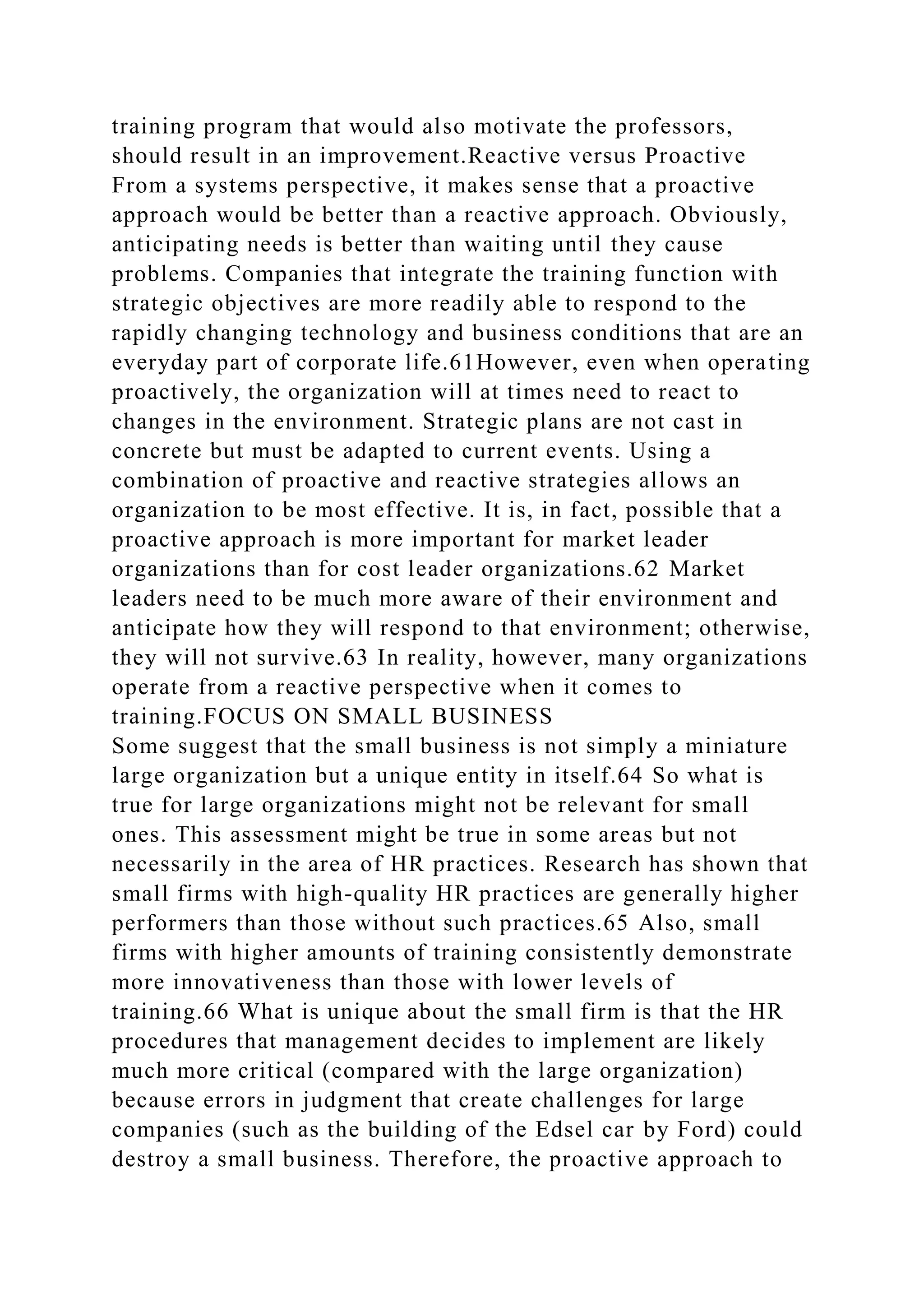 training program that would also motivate the professors,
should result in an improvement.Reactive versus Proactive
From a systems perspective, it makes sense that a proactive
approach would be better than a reactive approach. Obviously,
anticipating needs is better than waiting until they cause
problems. Companies that integrate the training function with
strategic objectives are more readily able to respond to the
rapidly changing technology and business conditions that are an
everyday part of corporate life.61However, even when operating
proactively, the organization will at times need to react to
changes in the environment. Strategic plans are not cast in
concrete but must be adapted to current events. Using a
combination of proactive and reactive strategies allows an
organization to be most effective. It is, in fact, possible that a
proactive approach is more important for market leader
organizations than for cost leader organizations.62 Market
leaders need to be much more aware of their environment and
anticipate how they will respond to that environment; otherwise,
they will not survive.63 In reality, however, many organizations
operate from a reactive perspective when it comes to
training.FOCUS ON SMALL BUSINESS
Some suggest that the small business is not simply a miniature
large organization but a unique entity in itself.64 So what is
true for large organizations might not be relevant for small
ones. This assessment might be true in some areas but not
necessarily in the area of HR practices. Research has shown that
small firms with high-quality HR practices are generally higher
performers than those without such practices.65 Also, small
firms with higher amounts of training consistently demonstrate
more innovativeness than those with lower levels of
training.66 What is unique about the small firm is that the HR
procedures that management decides to implement are likely
much more critical (compared with the large organization)
because errors in judgment that create challenges for large
companies (such as the building of the Edsel car by Ford) could
destroy a small business. Therefore, the proactive approach to
 