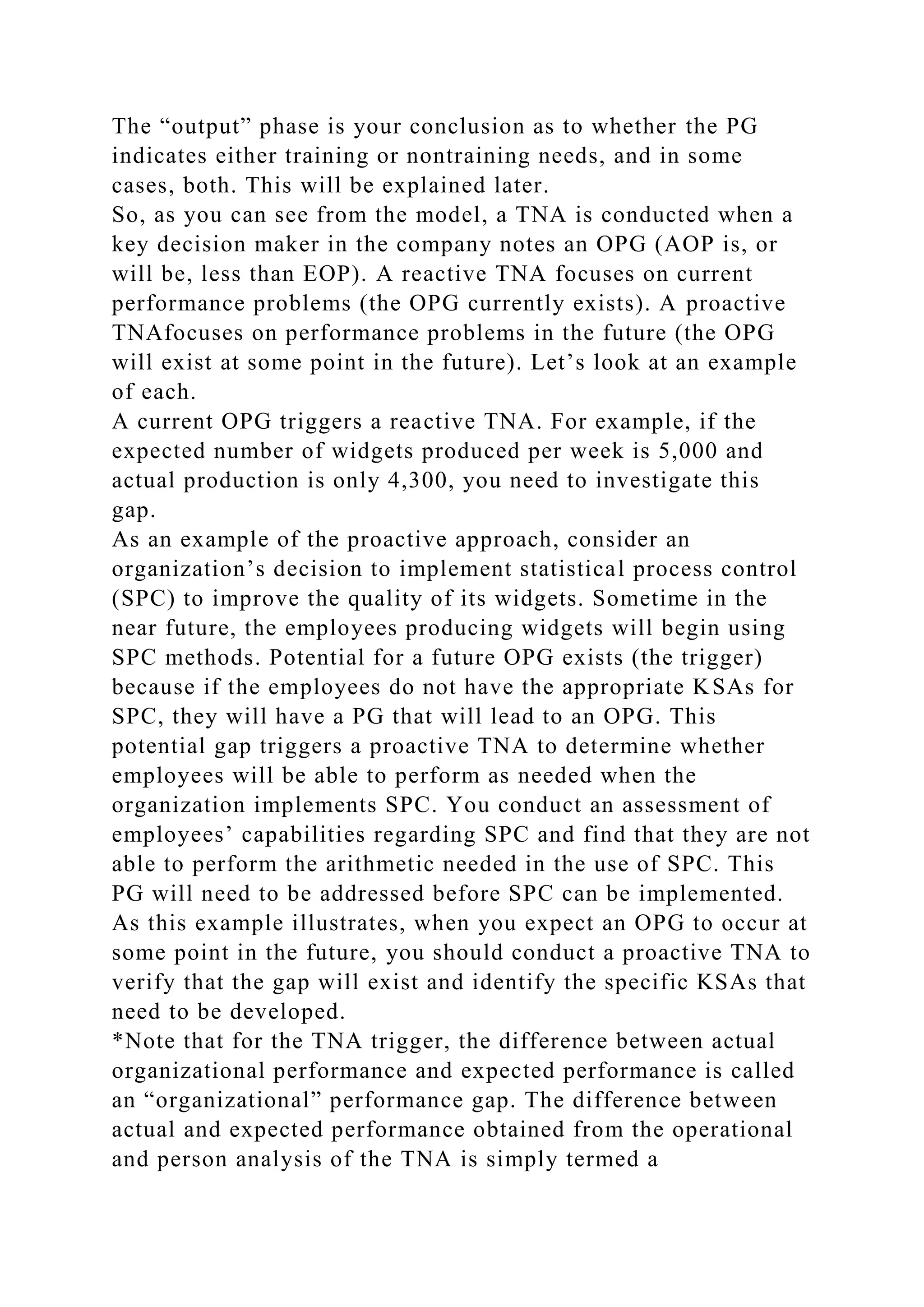 The “output” phase is your conclusion as to whether the PG
indicates either training or nontraining needs, and in some
cases, both. This will be explained later.
So, as you can see from the model, a TNA is conducted when a
key decision maker in the company notes an OPG (AOP is, or
will be, less than EOP). A reactive TNA focuses on current
performance problems (the OPG currently exists). A proactive
TNAfocuses on performance problems in the future (the OPG
will exist at some point in the future). Let’s look at an example
of each.
A current OPG triggers a reactive TNA. For example, if the
expected number of widgets produced per week is 5,000 and
actual production is only 4,300, you need to investigate this
gap.
As an example of the proactive approach, consider an
organization’s decision to implement statistical process control
(SPC) to improve the quality of its widgets. Sometime in the
near future, the employees producing widgets will begin using
SPC methods. Potential for a future OPG exists (the trigger)
because if the employees do not have the appropriate KSAs for
SPC, they will have a PG that will lead to an OPG. This
potential gap triggers a proactive TNA to determine whether
employees will be able to perform as needed when the
organization implements SPC. You conduct an assessment of
employees’ capabilities regarding SPC and find that they are not
able to perform the arithmetic needed in the use of SPC. This
PG will need to be addressed before SPC can be implemented.
As this example illustrates, when you expect an OPG to occur at
some point in the future, you should conduct a proactive TNA to
verify that the gap will exist and identify the specific KSAs that
need to be developed.
*Note that for the TNA trigger, the difference between actual
organizational performance and expected performance is called
an “organizational” performance gap. The difference between
actual and expected performance obtained from the operational
and person analysis of the TNA is simply termed a
 