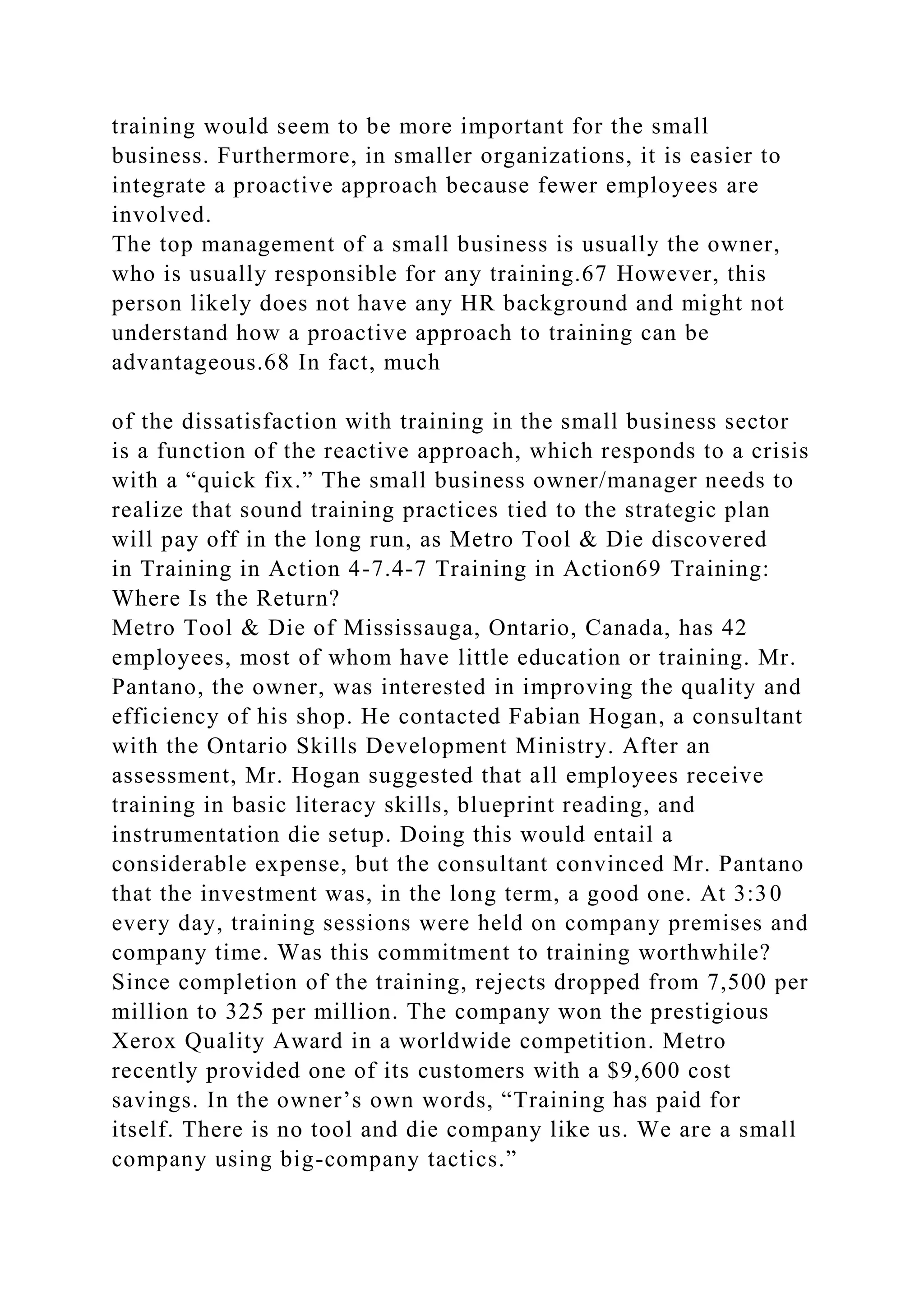 training would seem to be more important for the small
business. Furthermore, in smaller organizations, it is easier to
integrate a proactive approach because fewer employees are
involved.
The top management of a small business is usually the owner,
who is usually responsible for any training.67 However, this
person likely does not have any HR background and might not
understand how a proactive approach to training can be
advantageous.68 In fact, much
of the dissatisfaction with training in the small business sector
is a function of the reactive approach, which responds to a crisis
with a “quick fix.” The small business owner/manager needs to
realize that sound training practices tied to the strategic plan
will pay off in the long run, as Metro Tool & Die discovered
in Training in Action 4-7.4-7 Training in Action69 Training:
Where Is the Return?
Metro Tool & Die of Mississauga, Ontario, Canada, has 42
employees, most of whom have little education or training. Mr.
Pantano, the owner, was interested in improving the quality and
efficiency of his shop. He contacted Fabian Hogan, a consultant
with the Ontario Skills Development Ministry. After an
assessment, Mr. Hogan suggested that all employees receive
training in basic literacy skills, blueprint reading, and
instrumentation die setup. Doing this would entail a
considerable expense, but the consultant convinced Mr. Pantano
that the investment was, in the long term, a good one. At 3:30
every day, training sessions were held on company premises and
company time. Was this commitment to training worthwhile?
Since completion of the training, rejects dropped from 7,500 per
million to 325 per million. The company won the prestigious
Xerox Quality Award in a worldwide competition. Metro
recently provided one of its customers with a $9,600 cost
savings. In the owner’s own words, “Training has paid for
itself. There is no tool and die company like us. We are a small
company using big-company tactics.”
 