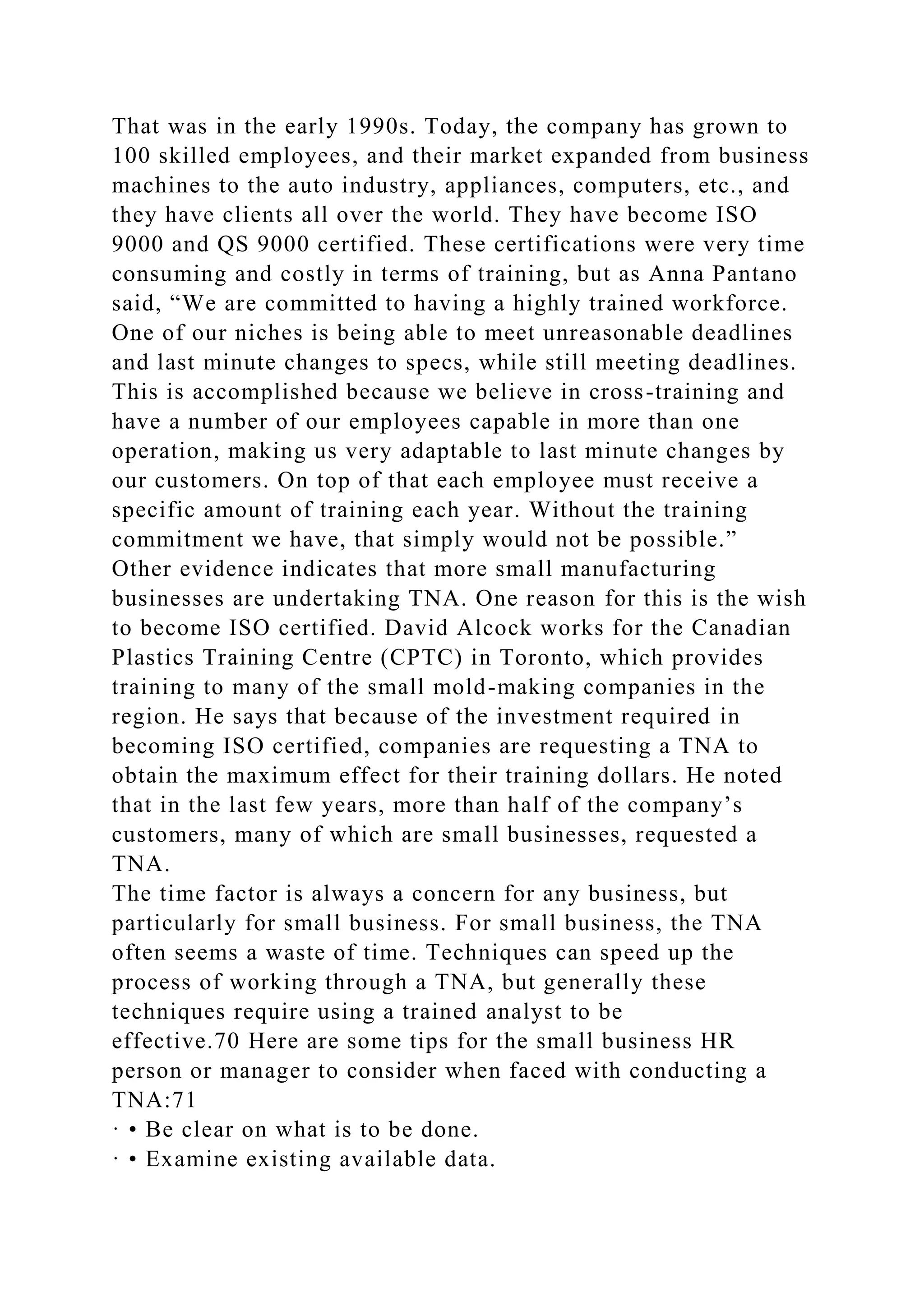 That was in the early 1990s. Today, the company has grown to
100 skilled employees, and their market expanded from business
machines to the auto industry, appliances, computers, etc., and
they have clients all over the world. They have become ISO
9000 and QS 9000 certified. These certifications were very time
consuming and costly in terms of training, but as Anna Pantano
said, “We are committed to having a highly trained workforce.
One of our niches is being able to meet unreasonable deadlines
and last minute changes to specs, while still meeting deadlines.
This is accomplished because we believe in cross-training and
have a number of our employees capable in more than one
operation, making us very adaptable to last minute changes by
our customers. On top of that each employee must receive a
specific amount of training each year. Without the training
commitment we have, that simply would not be possible.”
Other evidence indicates that more small manufacturing
businesses are undertaking TNA. One reason for this is the wish
to become ISO certified. David Alcock works for the Canadian
Plastics Training Centre (CPTC) in Toronto, which provides
training to many of the small mold-making companies in the
region. He says that because of the investment required in
becoming ISO certified, companies are requesting a TNA to
obtain the maximum effect for their training dollars. He noted
that in the last few years, more than half of the company’s
customers, many of which are small businesses, requested a
TNA.
The time factor is always a concern for any business, but
particularly for small business. For small business, the TNA
often seems a waste of time. Techniques can speed up the
process of working through a TNA, but generally these
techniques require using a trained analyst to be
effective.70 Here are some tips for the small business HR
person or manager to consider when faced with conducting a
TNA:71
· • Be clear on what is to be done.
· • Examine existing available data.
 