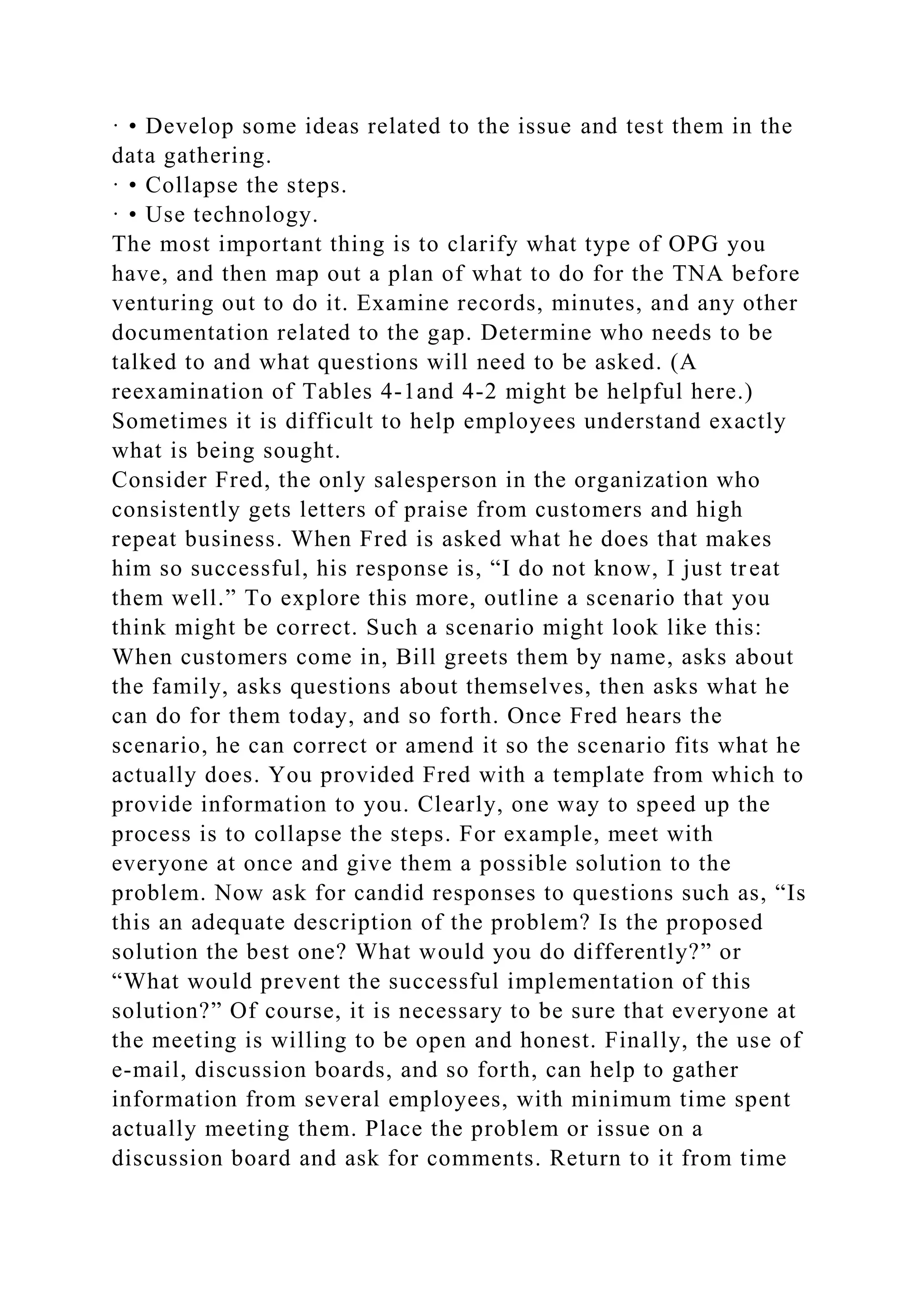 · • Develop some ideas related to the issue and test them in the
data gathering.
· • Collapse the steps.
· • Use technology.
The most important thing is to clarify what type of OPG you
have, and then map out a plan of what to do for the TNA before
venturing out to do it. Examine records, minutes, and any other
documentation related to the gap. Determine who needs to be
talked to and what questions will need to be asked. (A
reexamination of Tables 4-1and 4-2 might be helpful here.)
Sometimes it is difficult to help employees understand exactly
what is being sought.
Consider Fred, the only salesperson in the organization who
consistently gets letters of praise from customers and high
repeat business. When Fred is asked what he does that makes
him so successful, his response is, “I do not know, I just treat
them well.” To explore this more, outline a scenario that you
think might be correct. Such a scenario might look like this:
When customers come in, Bill greets them by name, asks about
the family, asks questions about themselves, then asks what he
can do for them today, and so forth. Once Fred hears the
scenario, he can correct or amend it so the scenario fits what he
actually does. You provided Fred with a template from which to
provide information to you. Clearly, one way to speed up the
process is to collapse the steps. For example, meet with
everyone at once and give them a possible solution to the
problem. Now ask for candid responses to questions such as, “Is
this an adequate description of the problem? Is the proposed
solution the best one? What would you do differently?” or
“What would prevent the successful implementation of this
solution?” Of course, it is necessary to be sure that everyone at
the meeting is willing to be open and honest. Finally, the use of
e-mail, discussion boards, and so forth, can help to gather
information from several employees, with minimum time spent
actually meeting them. Place the problem or issue on a
discussion board and ask for comments. Return to it from time
 