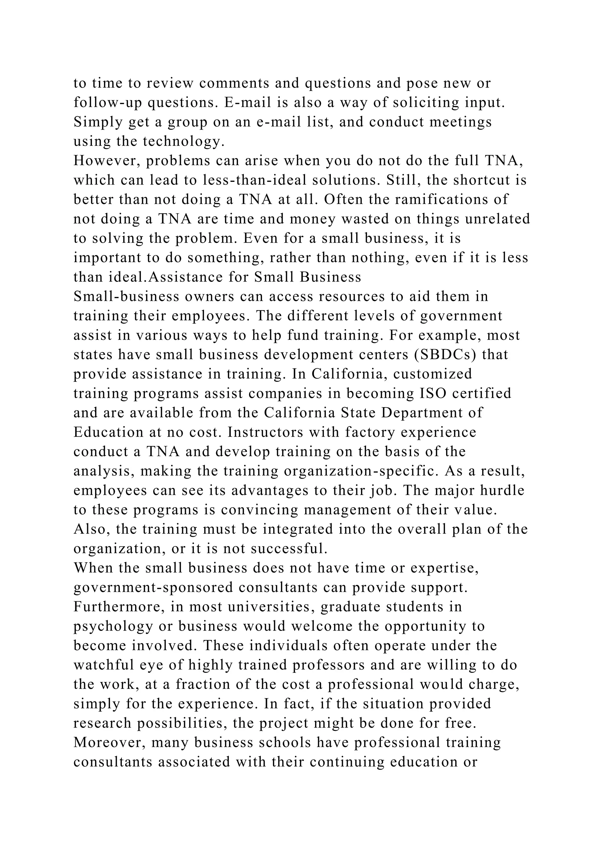 to time to review comments and questions and pose new or
follow-up questions. E-mail is also a way of soliciting input.
Simply get a group on an e-mail list, and conduct meetings
using the technology.
However, problems can arise when you do not do the full TNA,
which can lead to less-than-ideal solutions. Still, the shortcut is
better than not doing a TNA at all. Often the ramifications of
not doing a TNA are time and money wasted on things unrelated
to solving the problem. Even for a small business, it is
important to do something, rather than nothing, even if it is less
than ideal.Assistance for Small Business
Small-business owners can access resources to aid them in
training their employees. The different levels of government
assist in various ways to help fund training. For example, most
states have small business development centers (SBDCs) that
provide assistance in training. In California, customized
training programs assist companies in becoming ISO certified
and are available from the California State Department of
Education at no cost. Instructors with factory experience
conduct a TNA and develop training on the basis of the
analysis, making the training organization-specific. As a result,
employees can see its advantages to their job. The major hurdle
to these programs is convincing management of their value.
Also, the training must be integrated into the overall plan of the
organization, or it is not successful.
When the small business does not have time or expertise,
government-sponsored consultants can provide support.
Furthermore, in most universities, graduate students in
psychology or business would welcome the opportunity to
become involved. These individuals often operate under the
watchful eye of highly trained professors and are willing to do
the work, at a fraction of the cost a professional would charge,
simply for the experience. In fact, if the situation provided
research possibilities, the project might be done for free.
Moreover, many business schools have professional training
consultants associated with their continuing education or
 