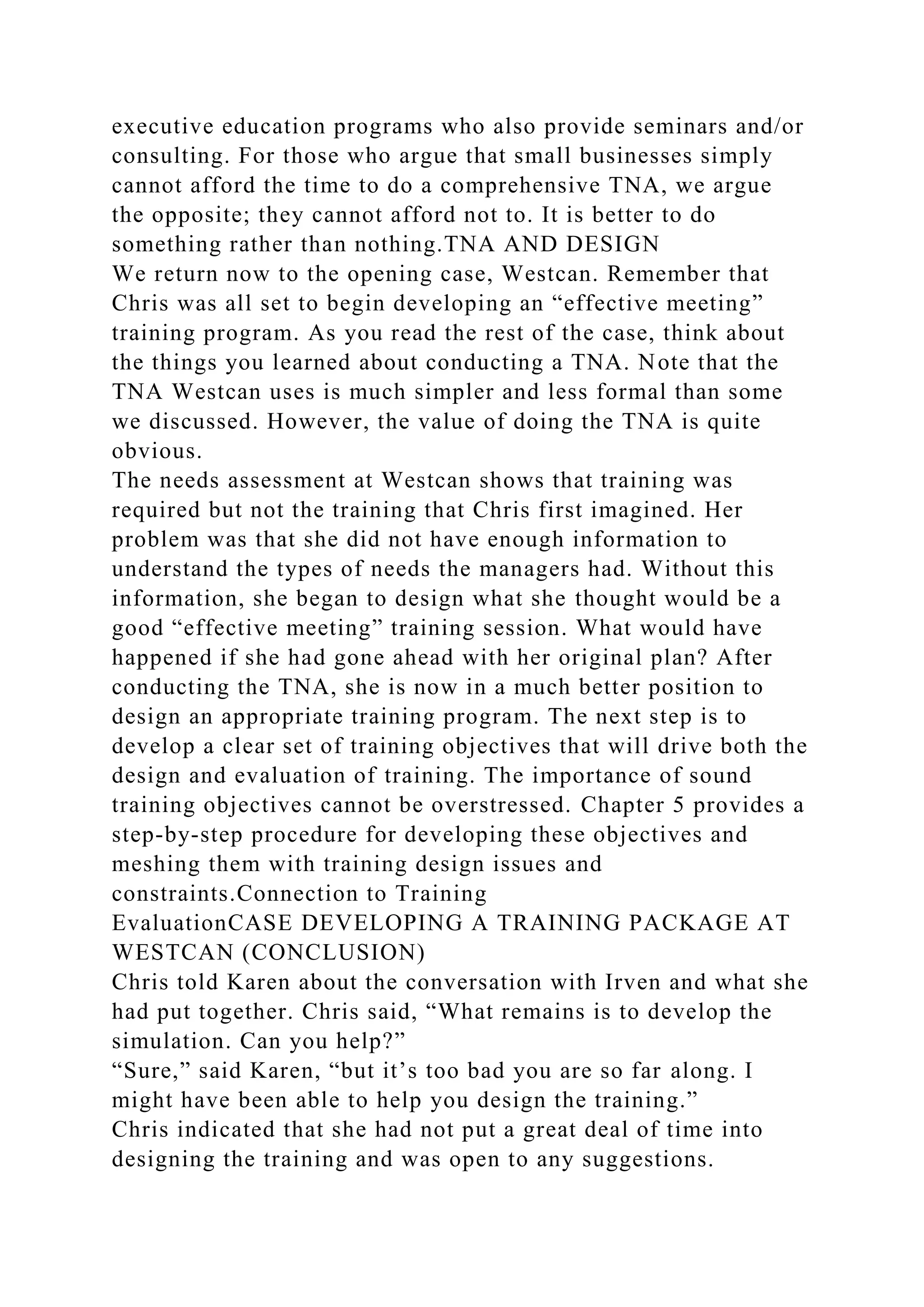 executive education programs who also provide seminars and/or
consulting. For those who argue that small businesses simply
cannot afford the time to do a comprehensive TNA, we argue
the opposite; they cannot afford not to. It is better to do
something rather than nothing.TNA AND DESIGN
We return now to the opening case, Westcan. Remember that
Chris was all set to begin developing an “effective meeting”
training program. As you read the rest of the case, think about
the things you learned about conducting a TNA. Note that the
TNA Westcan uses is much simpler and less formal than some
we discussed. However, the value of doing the TNA is quite
obvious.
The needs assessment at Westcan shows that training was
required but not the training that Chris first imagined. Her
problem was that she did not have enough information to
understand the types of needs the managers had. Without this
information, she began to design what she thought would be a
good “effective meeting” training session. What would have
happened if she had gone ahead with her original plan? After
conducting the TNA, she is now in a much better position to
design an appropriate training program. The next step is to
develop a clear set of training objectives that will drive both the
design and evaluation of training. The importance of sound
training objectives cannot be overstressed. Chapter 5 provides a
step-by-step procedure for developing these objectives and
meshing them with training design issues and
constraints.Connection to Training
EvaluationCASE DEVELOPING A TRAINING PACKAGE AT
WESTCAN (CONCLUSION)
Chris told Karen about the conversation with Irven and what she
had put together. Chris said, “What remains is to develop the
simulation. Can you help?”
“Sure,” said Karen, “but it’s too bad you are so far along. I
might have been able to help you design the training.”
Chris indicated that she had not put a great deal of time into
designing the training and was open to any suggestions.
 