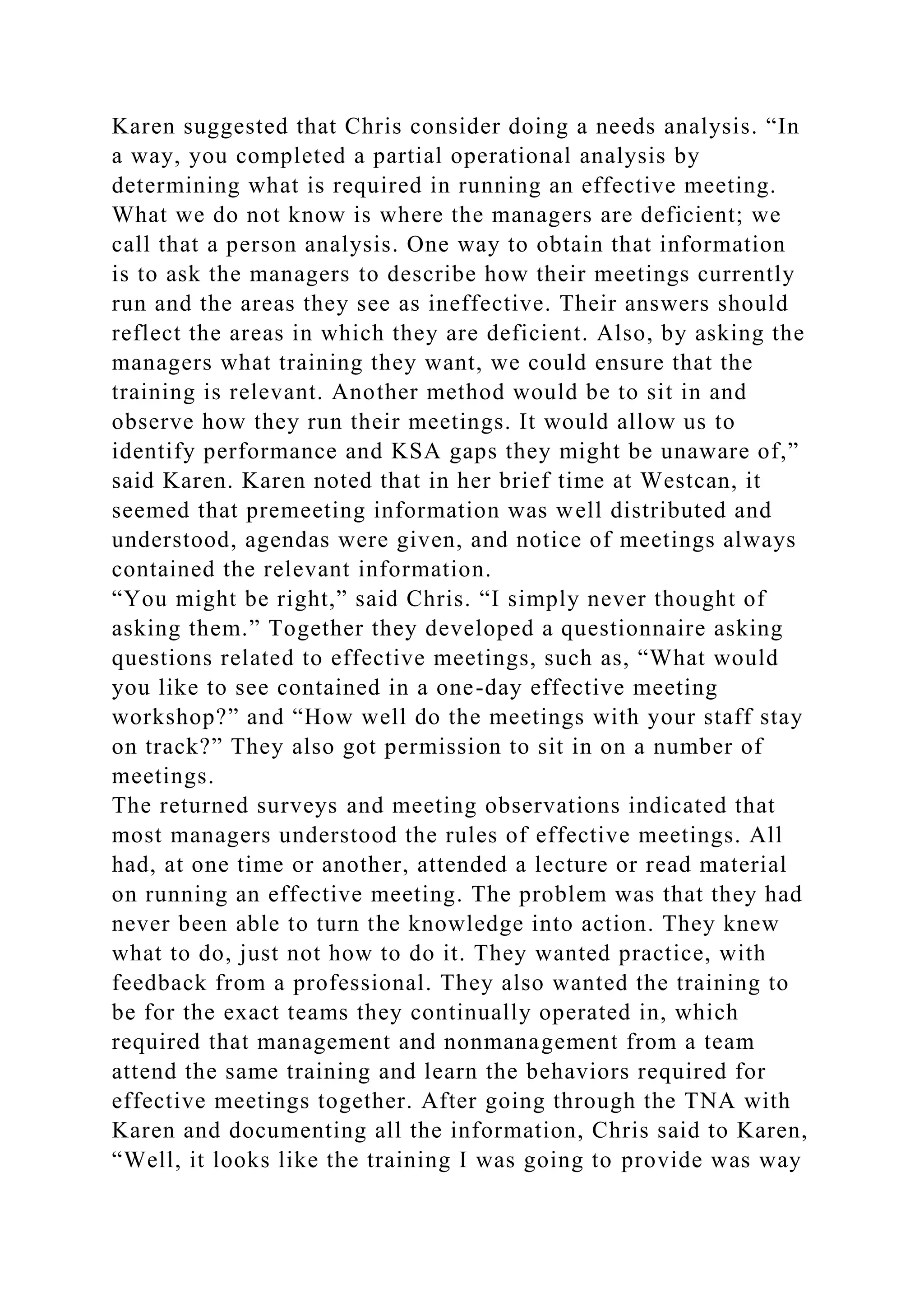 Karen suggested that Chris consider doing a needs analysis. “In
a way, you completed a partial operational analysis by
determining what is required in running an effective meeting.
What we do not know is where the managers are deficient; we
call that a person analysis. One way to obtain that information
is to ask the managers to describe how their meetings currently
run and the areas they see as ineffective. Their answers should
reflect the areas in which they are deficient. Also, by asking the
managers what training they want, we could ensure that the
training is relevant. Another method would be to sit in and
observe how they run their meetings. It would allow us to
identify performance and KSA gaps they might be unaware of,”
said Karen. Karen noted that in her brief time at Westcan, it
seemed that premeeting information was well distributed and
understood, agendas were given, and notice of meetings always
contained the relevant information.
“You might be right,” said Chris. “I simply never thought of
asking them.” Together they developed a questionnaire asking
questions related to effective meetings, such as, “What would
you like to see contained in a one-day effective meeting
workshop?” and “How well do the meetings with your staff stay
on track?” They also got permission to sit in on a number of
meetings.
The returned surveys and meeting observations indicated that
most managers understood the rules of effective meetings. All
had, at one time or another, attended a lecture or read material
on running an effective meeting. The problem was that they had
never been able to turn the knowledge into action. They knew
what to do, just not how to do it. They wanted practice, with
feedback from a professional. They also wanted the training to
be for the exact teams they continually operated in, which
required that management and nonmanagement from a team
attend the same training and learn the behaviors required for
effective meetings together. After going through the TNA with
Karen and documenting all the information, Chris said to Karen,
“Well, it looks like the training I was going to provide was way
 
