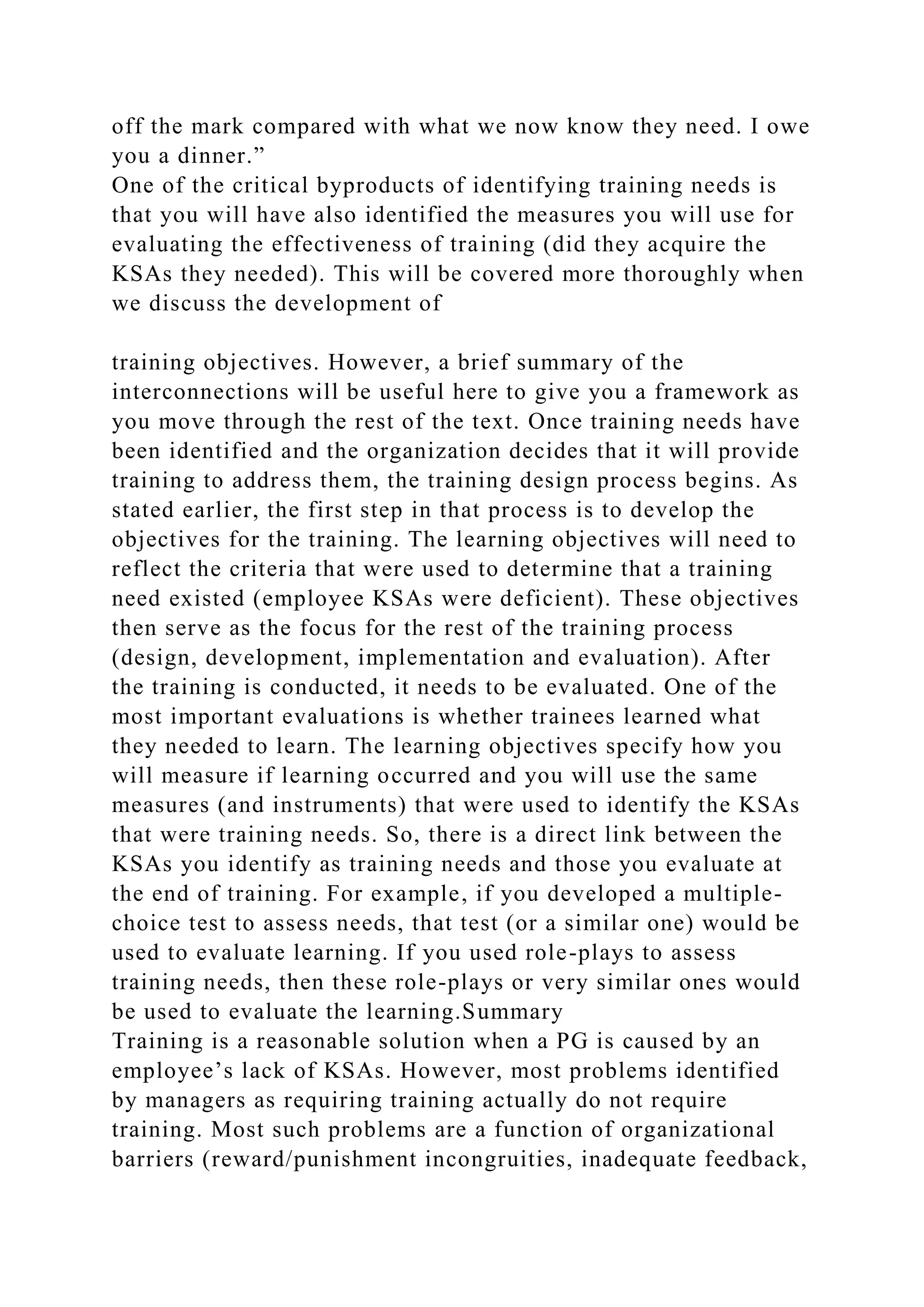 off the mark compared with what we now know they need. I owe
you a dinner.”
One of the critical byproducts of identifying training needs is
that you will have also identified the measures you will use for
evaluating the effectiveness of training (did they acquire the
KSAs they needed). This will be covered more thoroughly when
we discuss the development of
training objectives. However, a brief summary of the
interconnections will be useful here to give you a framework as
you move through the rest of the text. Once training needs have
been identified and the organization decides that it will provide
training to address them, the training design process begins. As
stated earlier, the first step in that process is to develop the
objectives for the training. The learning objectives will need to
reflect the criteria that were used to determine that a training
need existed (employee KSAs were deficient). These objectives
then serve as the focus for the rest of the training process
(design, development, implementation and evaluation). After
the training is conducted, it needs to be evaluated. One of the
most important evaluations is whether trainees learned what
they needed to learn. The learning objectives specify how you
will measure if learning occurred and you will use the same
measures (and instruments) that were used to identify the KSAs
that were training needs. So, there is a direct link between the
KSAs you identify as training needs and those you evaluate at
the end of training. For example, if you developed a multiple-
choice test to assess needs, that test (or a similar one) would be
used to evaluate learning. If you used role-plays to assess
training needs, then these role-plays or very similar ones would
be used to evaluate the learning.Summary
Training is a reasonable solution when a PG is caused by an
employee’s lack of KSAs. However, most problems identified
by managers as requiring training actually do not require
training. Most such problems are a function of organizational
barriers (reward/punishment incongruities, inadequate feedback,
 