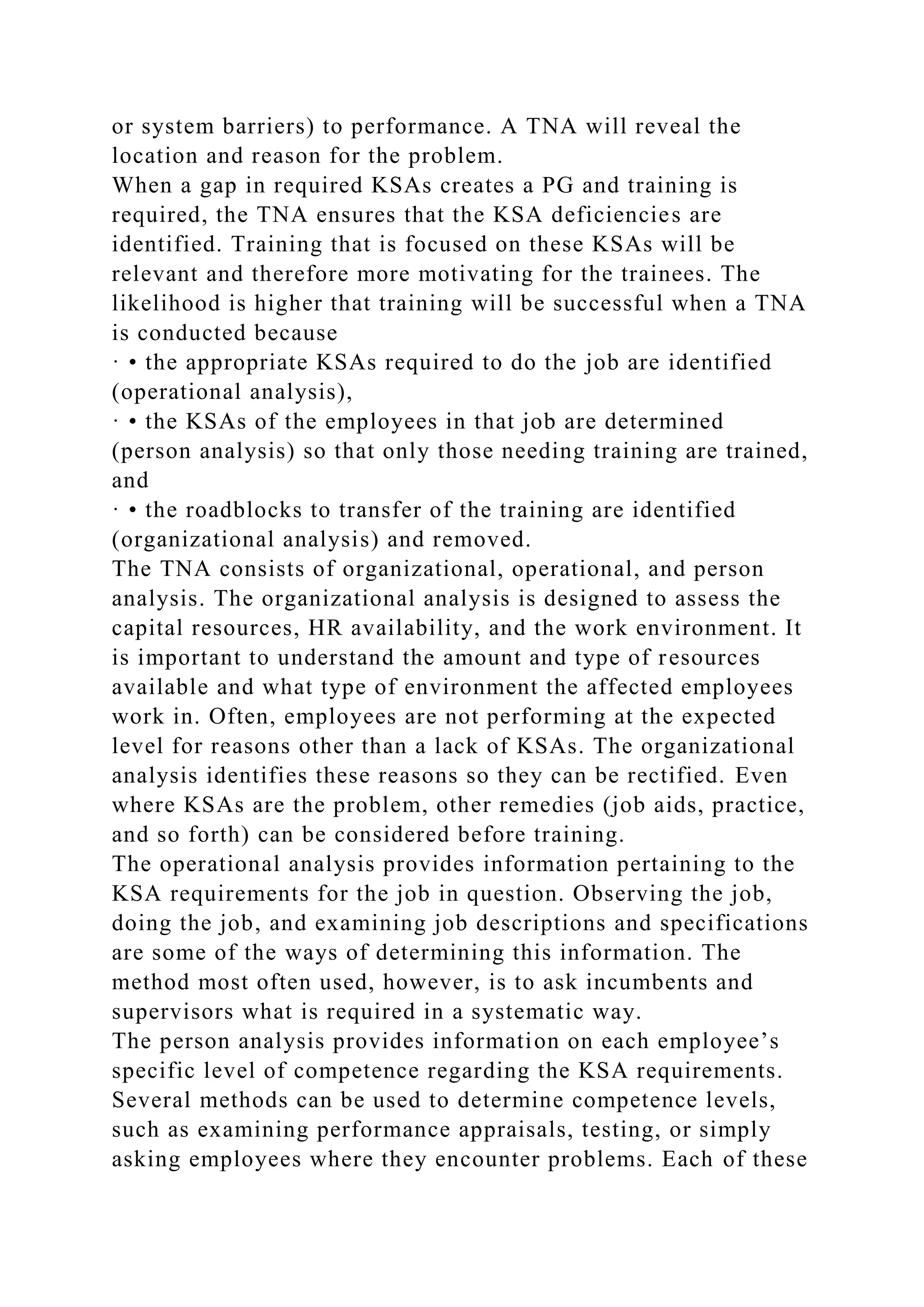 or system barriers) to performance. A TNA will reveal the
location and reason for the problem.
When a gap in required KSAs creates a PG and training is
required, the TNA ensures that the KSA deficiencies are
identified. Training that is focused on these KSAs will be
relevant and therefore more motivating for the trainees. The
likelihood is higher that training will be successful when a TNA
is conducted because
· • the appropriate KSAs required to do the job are identified
(operational analysis),
· • the KSAs of the employees in that job are determined
(person analysis) so that only those needing training are trained,
and
· • the roadblocks to transfer of the training are identified
(organizational analysis) and removed.
The TNA consists of organizational, operational, and person
analysis. The organizational analysis is designed to assess the
capital resources, HR availability, and the work environment. It
is important to understand the amount and type of resources
available and what type of environment the affected employees
work in. Often, employees are not performing at the expected
level for reasons other than a lack of KSAs. The organizational
analysis identifies these reasons so they can be rectified. Even
where KSAs are the problem, other remedies (job aids, practice,
and so forth) can be considered before training.
The operational analysis provides information pertaining to the
KSA requirements for the job in question. Observing the job,
doing the job, and examining job descriptions and specifications
are some of the ways of determining this information. The
method most often used, however, is to ask incumbents and
supervisors what is required in a systematic way.
The person analysis provides information on each employee’s
specific level of competence regarding the KSA requirements.
Several methods can be used to determine competence levels,
such as examining performance appraisals, testing, or simply
asking employees where they encounter problems. Each of these
 