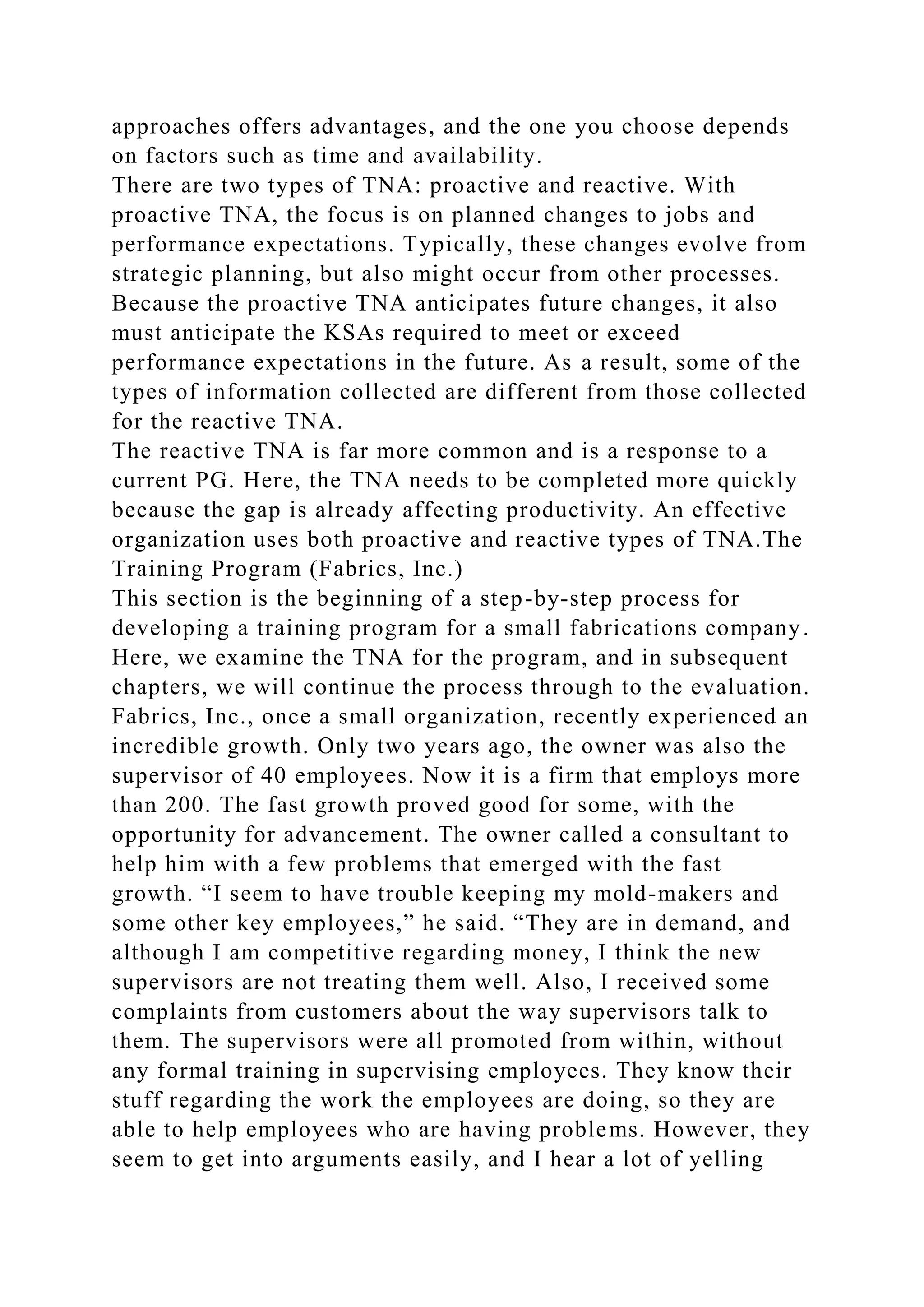approaches offers advantages, and the one you choose depends
on factors such as time and availability.
There are two types of TNA: proactive and reactive. With
proactive TNA, the focus is on planned changes to jobs and
performance expectations. Typically, these changes evolve from
strategic planning, but also might occur from other processes.
Because the proactive TNA anticipates future changes, it also
must anticipate the KSAs required to meet or exceed
performance expectations in the future. As a result, some of the
types of information collected are different from those collected
for the reactive TNA.
The reactive TNA is far more common and is a response to a
current PG. Here, the TNA needs to be completed more quickly
because the gap is already affecting productivity. An effective
organization uses both proactive and reactive types of TNA.The
Training Program (Fabrics, Inc.)
This section is the beginning of a step-by-step process for
developing a training program for a small fabrications company.
Here, we examine the TNA for the program, and in subsequent
chapters, we will continue the process through to the evaluation.
Fabrics, Inc., once a small organization, recently experienced an
incredible growth. Only two years ago, the owner was also the
supervisor of 40 employees. Now it is a firm that employs more
than 200. The fast growth proved good for some, with the
opportunity for advancement. The owner called a consultant to
help him with a few problems that emerged with the fast
growth. “I seem to have trouble keeping my mold-makers and
some other key employees,” he said. “They are in demand, and
although I am competitive regarding money, I think the new
supervisors are not treating them well. Also, I received some
complaints from customers about the way supervisors talk to
them. The supervisors were all promoted from within, without
any formal training in supervising employees. They know their
stuff regarding the work the employees are doing, so they are
able to help employees who are having problems. However, they
seem to get into arguments easily, and I hear a lot of yelling
 