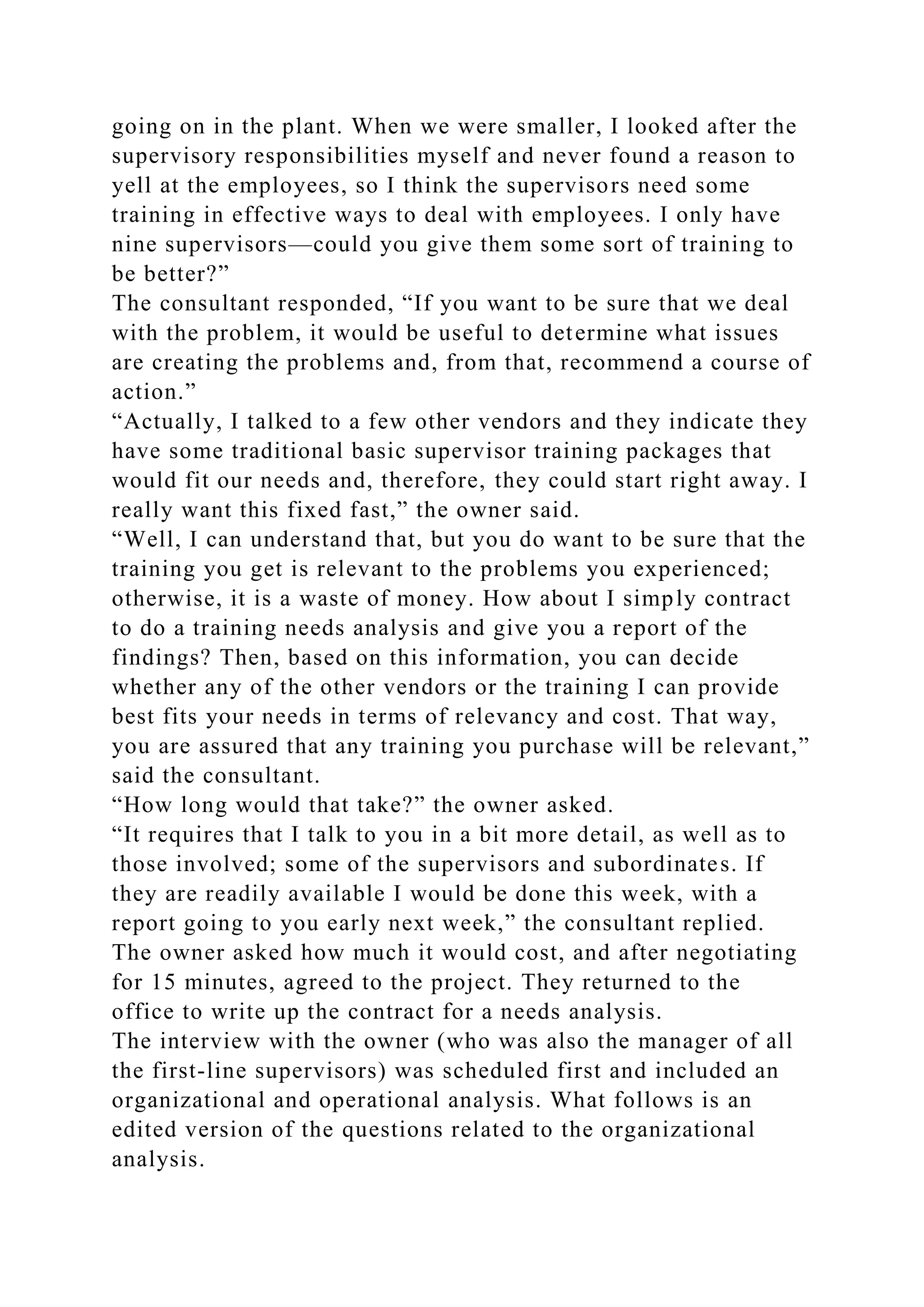 going on in the plant. When we were smaller, I looked after the
supervisory responsibilities myself and never found a reason to
yell at the employees, so I think the supervisors need some
training in effective ways to deal with employees. I only have
nine supervisors—could you give them some sort of training to
be better?”
The consultant responded, “If you want to be sure that we deal
with the problem, it would be useful to determine what issues
are creating the problems and, from that, recommend a course of
action.”
“Actually, I talked to a few other vendors and they indicate they
have some traditional basic supervisor training packages that
would fit our needs and, therefore, they could start right away. I
really want this fixed fast,” the owner said.
“Well, I can understand that, but you do want to be sure that the
training you get is relevant to the problems you experienced;
otherwise, it is a waste of money. How about I simply contract
to do a training needs analysis and give you a report of the
findings? Then, based on this information, you can decide
whether any of the other vendors or the training I can provide
best fits your needs in terms of relevancy and cost. That way,
you are assured that any training you purchase will be relevant,”
said the consultant.
“How long would that take?” the owner asked.
“It requires that I talk to you in a bit more detail, as well as to
those involved; some of the supervisors and subordinates. If
they are readily available I would be done this week, with a
report going to you early next week,” the consultant replied.
The owner asked how much it would cost, and after negotiating
for 15 minutes, agreed to the project. They returned to the
office to write up the contract for a needs analysis.
The interview with the owner (who was also the manager of all
the first-line supervisors) was scheduled first and included an
organizational and operational analysis. What follows is an
edited version of the questions related to the organizational
analysis.
 