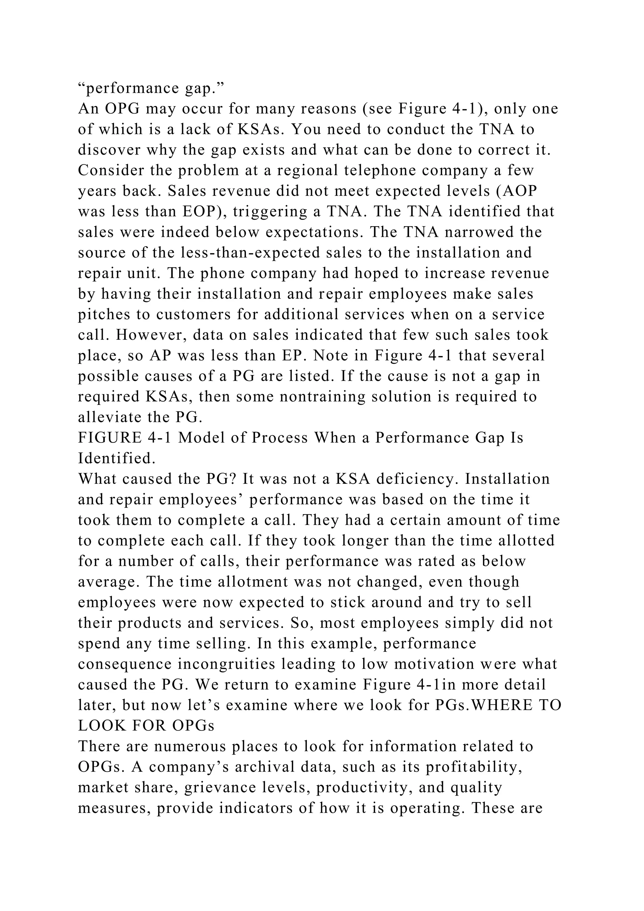 “performance gap.”
An OPG may occur for many reasons (see Figure 4-1), only one
of which is a lack of KSAs. You need to conduct the TNA to
discover why the gap exists and what can be done to correct it.
Consider the problem at a regional telephone company a few
years back. Sales revenue did not meet expected levels (AOP
was less than EOP), triggering a TNA. The TNA identified that
sales were indeed below expectations. The TNA narrowed the
source of the less-than-expected sales to the installation and
repair unit. The phone company had hoped to increase revenue
by having their installation and repair employees make sales
pitches to customers for additional services when on a service
call. However, data on sales indicated that few such sales took
place, so AP was less than EP. Note in Figure 4-1 that several
possible causes of a PG are listed. If the cause is not a gap in
required KSAs, then some nontraining solution is required to
alleviate the PG.
FIGURE 4-1 Model of Process When a Performance Gap Is
Identified.
What caused the PG? It was not a KSA deficiency. Installation
and repair employees’ performance was based on the time it
took them to complete a call. They had a certain amount of time
to complete each call. If they took longer than the time allotted
for a number of calls, their performance was rated as below
average. The time allotment was not changed, even though
employees were now expected to stick around and try to sell
their products and services. So, most employees simply did not
spend any time selling. In this example, performance
consequence incongruities leading to low motivation were what
caused the PG. We return to examine Figure 4-1in more detail
later, but now let’s examine where we look for PGs.WHERE TO
LOOK FOR OPGs
There are numerous places to look for information related to
OPGs. A company’s archival data, such as its profitability,
market share, grievance levels, productivity, and quality
measures, provide indicators of how it is operating. These are
 