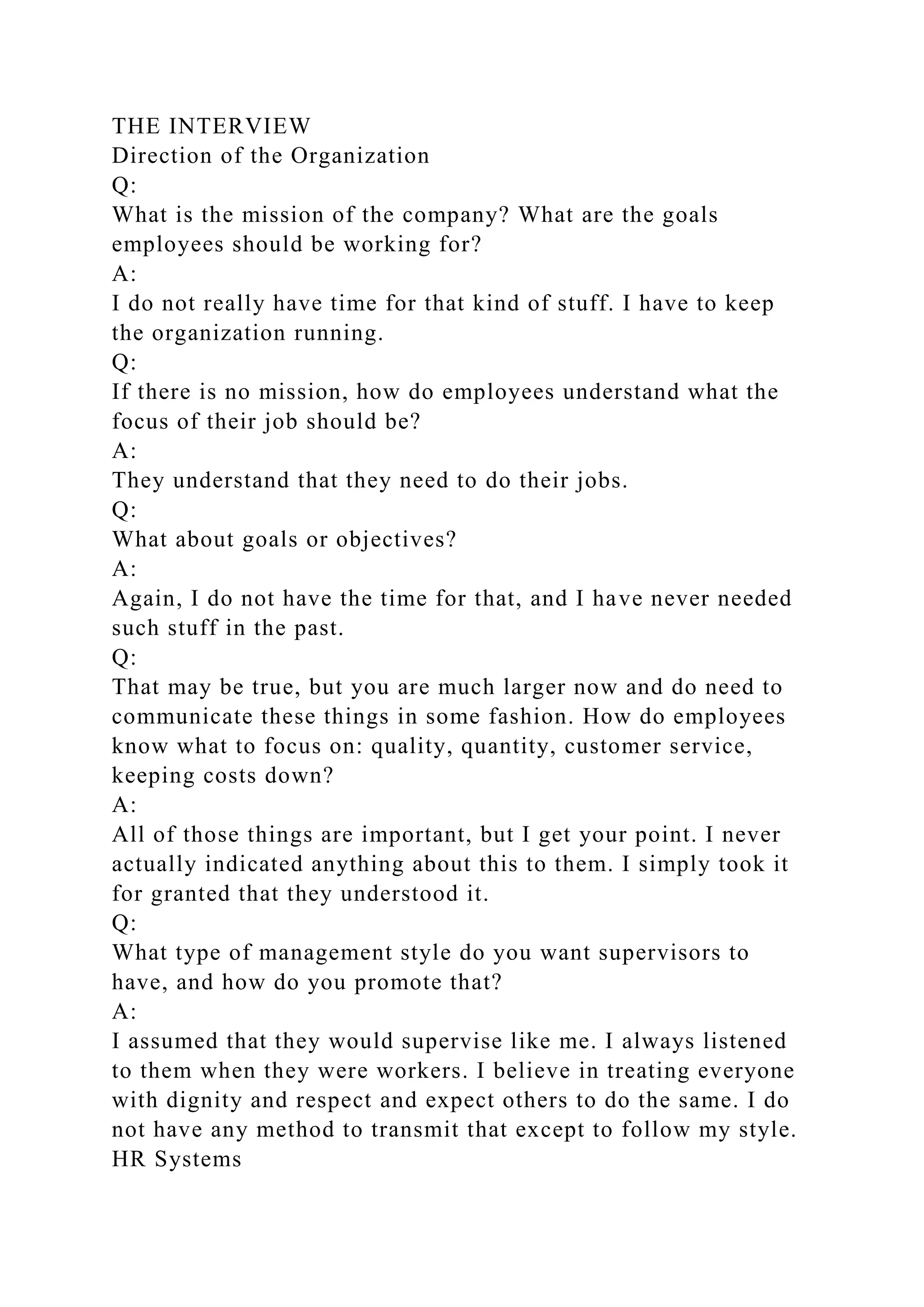 THE INTERVIEW
Direction of the Organization
Q:
What is the mission of the company? What are the goals
employees should be working for?
A:
I do not really have time for that kind of stuff. I have to keep
the organization running.
Q:
If there is no mission, how do employees understand what the
focus of their job should be?
A:
They understand that they need to do their jobs.
Q:
What about goals or objectives?
A:
Again, I do not have the time for that, and I have never needed
such stuff in the past.
Q:
That may be true, but you are much larger now and do need to
communicate these things in some fashion. How do employees
know what to focus on: quality, quantity, customer service,
keeping costs down?
A:
All of those things are important, but I get your point. I never
actually indicated anything about this to them. I simply took it
for granted that they understood it.
Q:
What type of management style do you want supervisors to
have, and how do you promote that?
A:
I assumed that they would supervise like me. I always listened
to them when they were workers. I believe in treating everyone
with dignity and respect and expect others to do the same. I do
not have any method to transmit that except to follow my style.
HR Systems
 