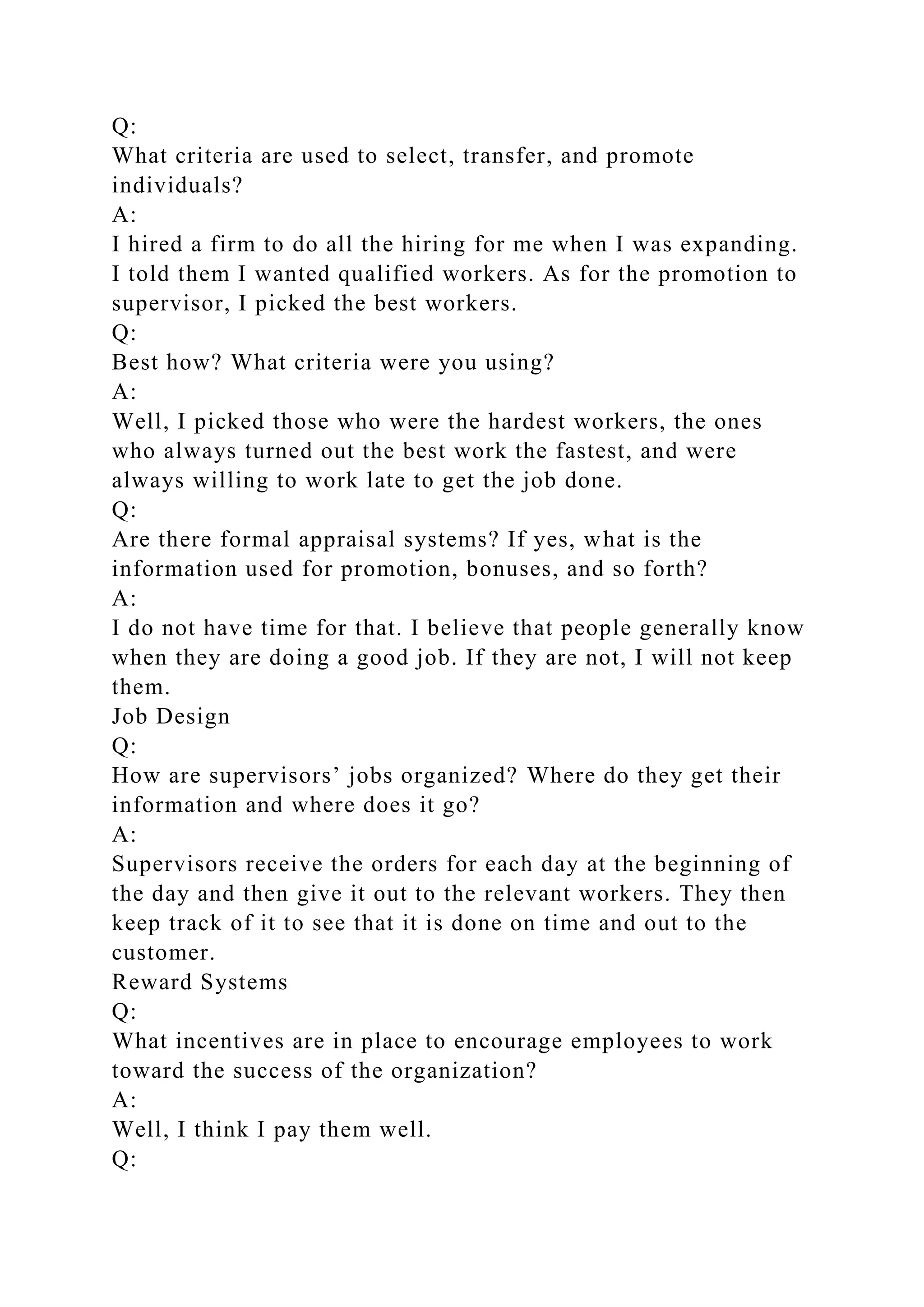 Q:
What criteria are used to select, transfer, and promote
individuals?
A:
I hired a firm to do all the hiring for me when I was expanding.
I told them I wanted qualified workers. As for the promotion to
supervisor, I picked the best workers.
Q:
Best how? What criteria were you using?
A:
Well, I picked those who were the hardest workers, the ones
who always turned out the best work the fastest, and were
always willing to work late to get the job done.
Q:
Are there formal appraisal systems? If yes, what is the
information used for promotion, bonuses, and so forth?
A:
I do not have time for that. I believe that people generally know
when they are doing a good job. If they are not, I will not keep
them.
Job Design
Q:
How are supervisors’ jobs organized? Where do they get their
information and where does it go?
A:
Supervisors receive the orders for each day at the beginning of
the day and then give it out to the relevant workers. They then
keep track of it to see that it is done on time and out to the
customer.
Reward Systems
Q:
What incentives are in place to encourage employees to work
toward the success of the organization?
A:
Well, I think I pay them well.
Q:
 