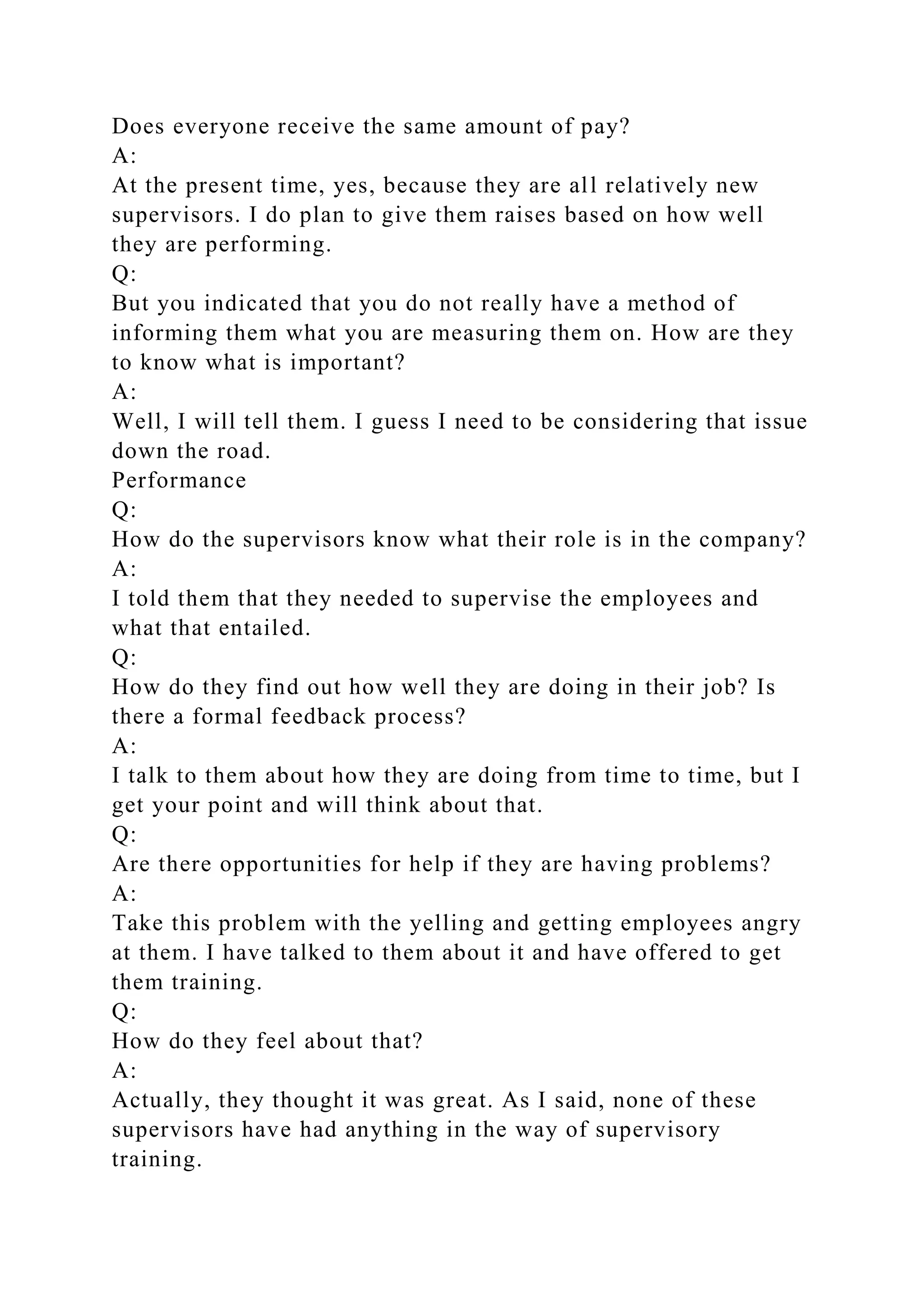 Does everyone receive the same amount of pay?
A:
At the present time, yes, because they are all relatively new
supervisors. I do plan to give them raises based on how well
they are performing.
Q:
But you indicated that you do not really have a method of
informing them what you are measuring them on. How are they
to know what is important?
A:
Well, I will tell them. I guess I need to be considering that issue
down the road.
Performance
Q:
How do the supervisors know what their role is in the company?
A:
I told them that they needed to supervise the employees and
what that entailed.
Q:
How do they find out how well they are doing in their job? Is
there a formal feedback process?
A:
I talk to them about how they are doing from time to time, but I
get your point and will think about that.
Q:
Are there opportunities for help if they are having problems?
A:
Take this problem with the yelling and getting employees angry
at them. I have talked to them about it and have offered to get
them training.
Q:
How do they feel about that?
A:
Actually, they thought it was great. As I said, none of these
supervisors have had anything in the way of supervisory
training.
 