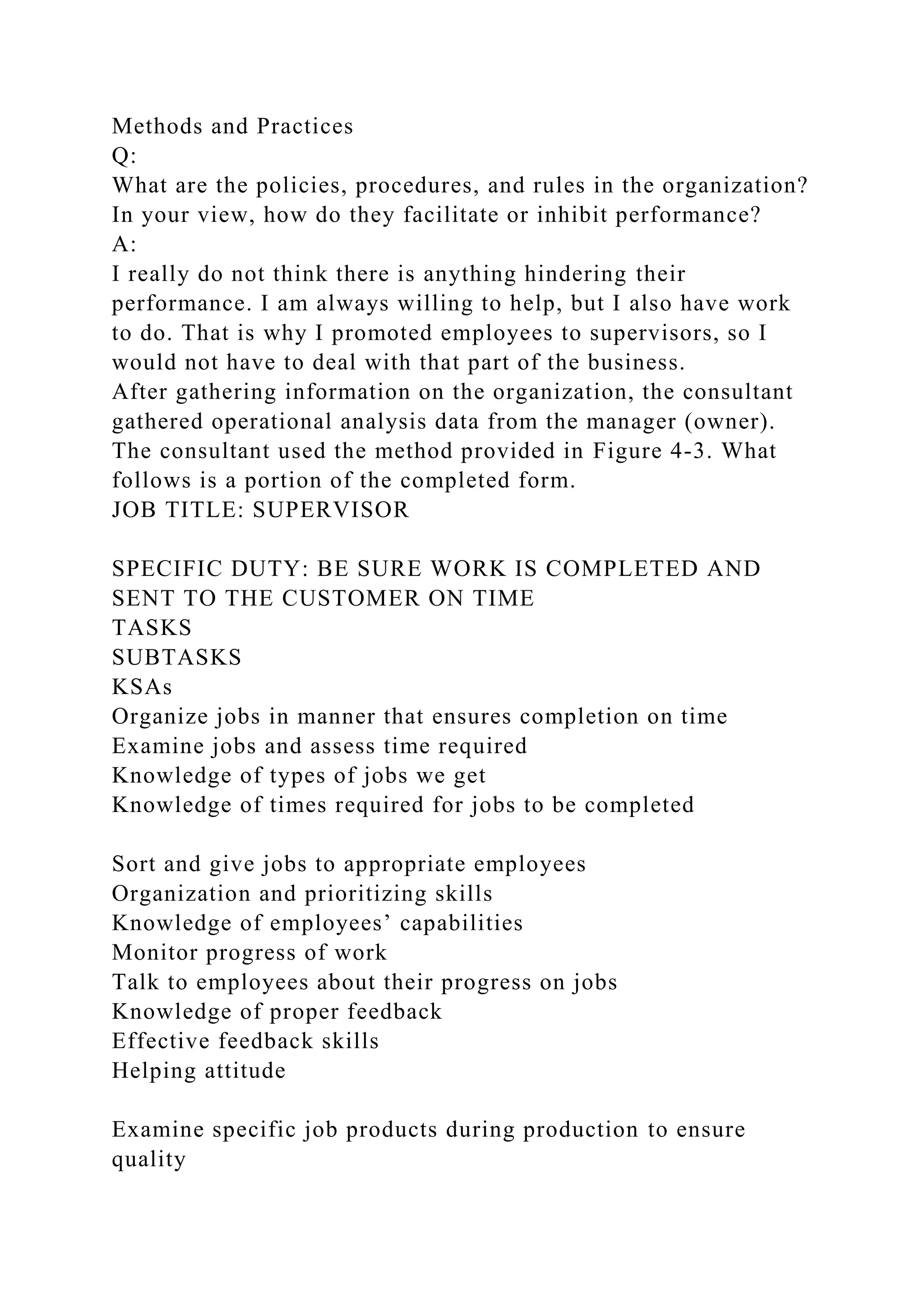 Methods and Practices
Q:
What are the policies, procedures, and rules in the organization?
In your view, how do they facilitate or inhibit performance?
A:
I really do not think there is anything hindering their
performance. I am always willing to help, but I also have work
to do. That is why I promoted employees to supervisors, so I
would not have to deal with that part of the business.
After gathering information on the organization, the consultant
gathered operational analysis data from the manager (owner).
The consultant used the method provided in Figure 4-3. What
follows is a portion of the completed form.
JOB TITLE: SUPERVISOR
SPECIFIC DUTY: BE SURE WORK IS COMPLETED AND
SENT TO THE CUSTOMER ON TIME
TASKS
SUBTASKS
KSAs
Organize jobs in manner that ensures completion on time
Examine jobs and assess time required
Knowledge of types of jobs we get
Knowledge of times required for jobs to be completed
Sort and give jobs to appropriate employees
Organization and prioritizing skills
Knowledge of employees’ capabilities
Monitor progress of work
Talk to employees about their progress on jobs
Knowledge of proper feedback
Effective feedback skills
Helping attitude
Examine specific job products during production to ensure
quality
 