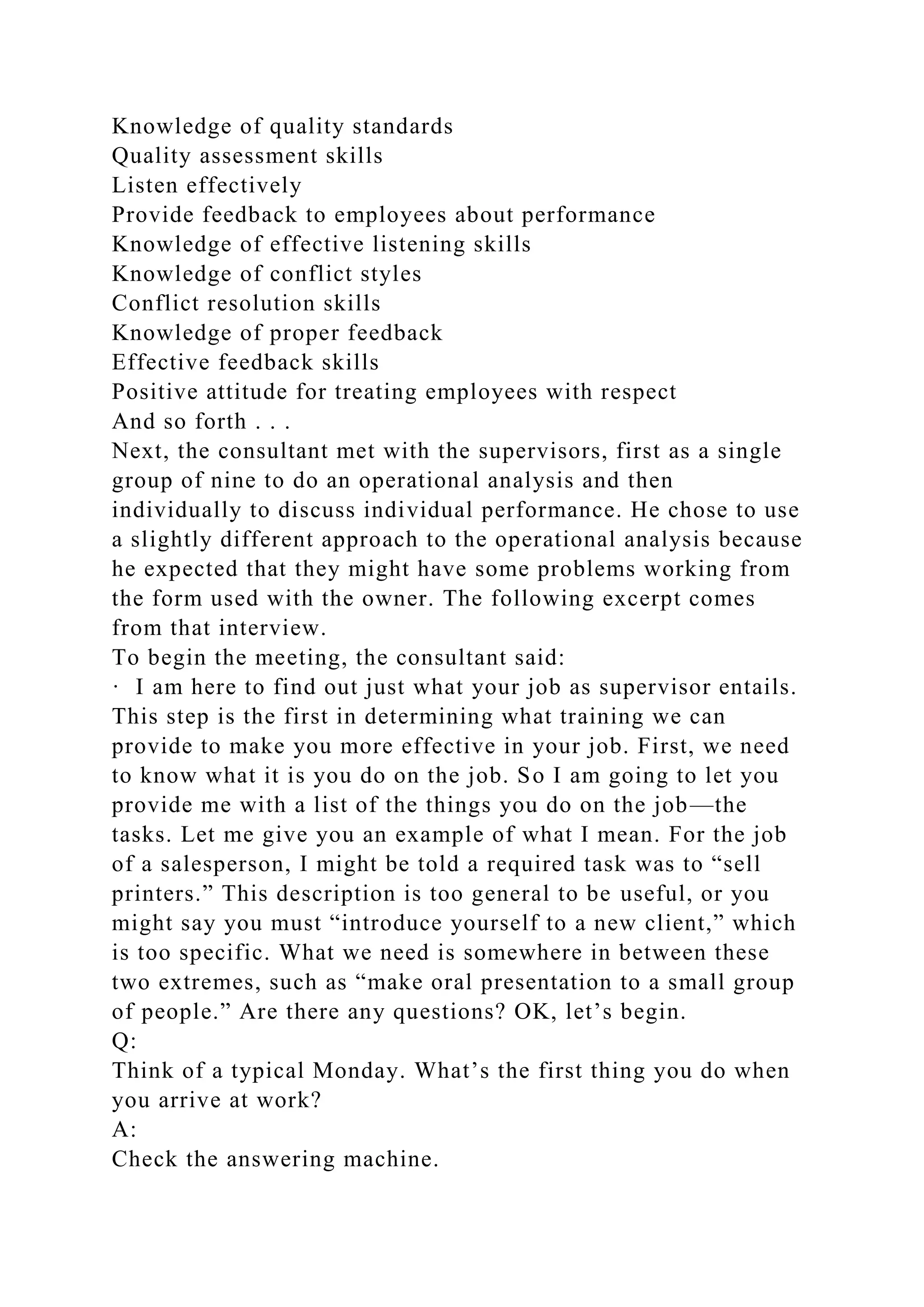 Knowledge of quality standards
Quality assessment skills
Listen effectively
Provide feedback to employees about performance
Knowledge of effective listening skills
Knowledge of conflict styles
Conflict resolution skills
Knowledge of proper feedback
Effective feedback skills
Positive attitude for treating employees with respect
And so forth . . .
Next, the consultant met with the supervisors, first as a single
group of nine to do an operational analysis and then
individually to discuss individual performance. He chose to use
a slightly different approach to the operational analysis because
he expected that they might have some problems working from
the form used with the owner. The following excerpt comes
from that interview.
To begin the meeting, the consultant said:
· I am here to find out just what your job as supervisor entails.
This step is the first in determining what training we can
provide to make you more effective in your job. First, we need
to know what it is you do on the job. So I am going to let you
provide me with a list of the things you do on the job—the
tasks. Let me give you an example of what I mean. For the job
of a salesperson, I might be told a required task was to “sell
printers.” This description is too general to be useful, or you
might say you must “introduce yourself to a new client,” which
is too specific. What we need is somewhere in between these
two extremes, such as “make oral presentation to a small group
of people.” Are there any questions? OK, let’s begin.
Q:
Think of a typical Monday. What’s the first thing you do when
you arrive at work?
A:
Check the answering machine.
 