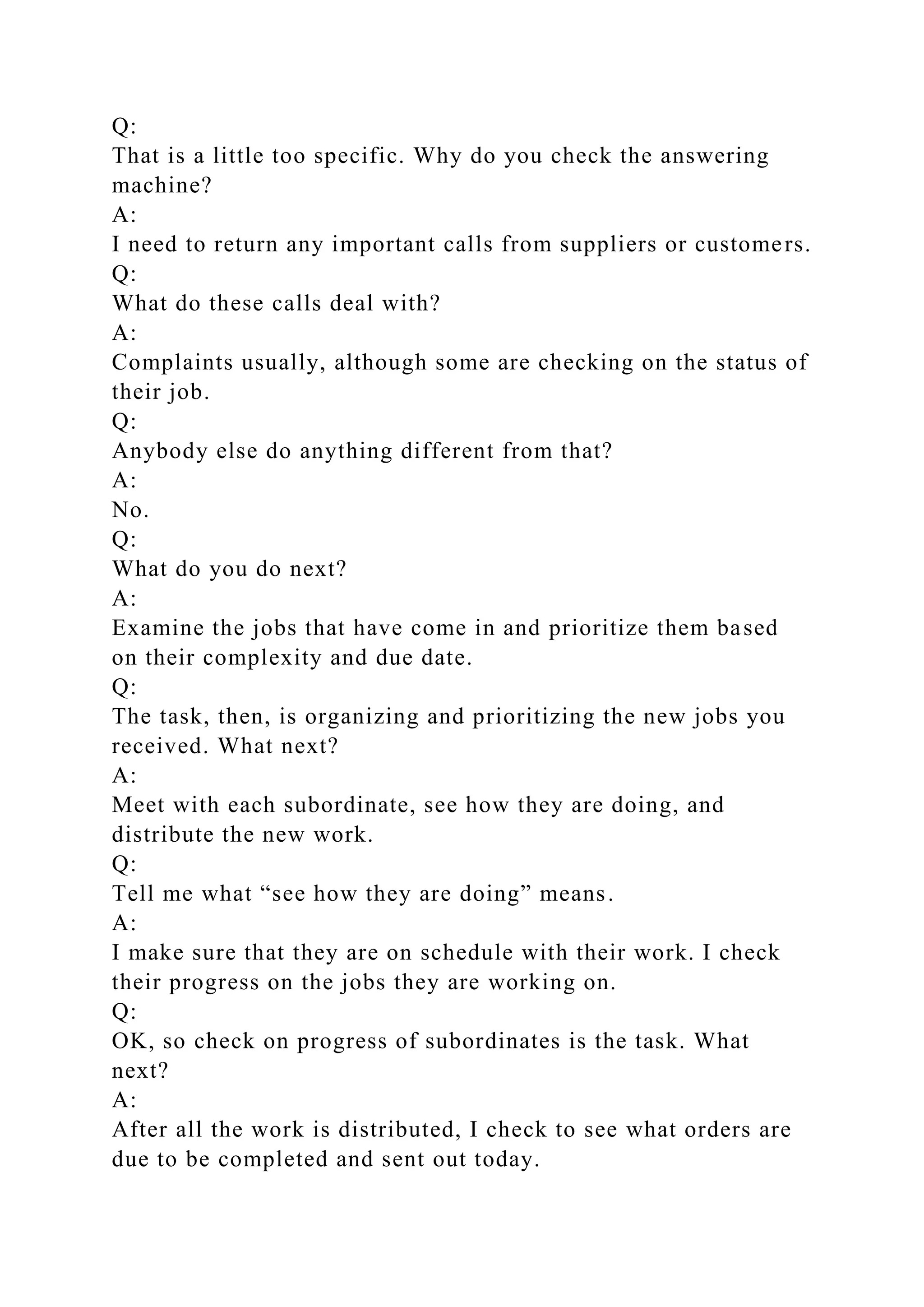 Q:
That is a little too specific. Why do you check the answering
machine?
A:
I need to return any important calls from suppliers or customers.
Q:
What do these calls deal with?
A:
Complaints usually, although some are checking on the status of
their job.
Q:
Anybody else do anything different from that?
A:
No.
Q:
What do you do next?
A:
Examine the jobs that have come in and prioritize them based
on their complexity and due date.
Q:
The task, then, is organizing and prioritizing the new jobs you
received. What next?
A:
Meet with each subordinate, see how they are doing, and
distribute the new work.
Q:
Tell me what “see how they are doing” means.
A:
I make sure that they are on schedule with their work. I check
their progress on the jobs they are working on.
Q:
OK, so check on progress of subordinates is the task. What
next?
A:
After all the work is distributed, I check to see what orders are
due to be completed and sent out today.
 