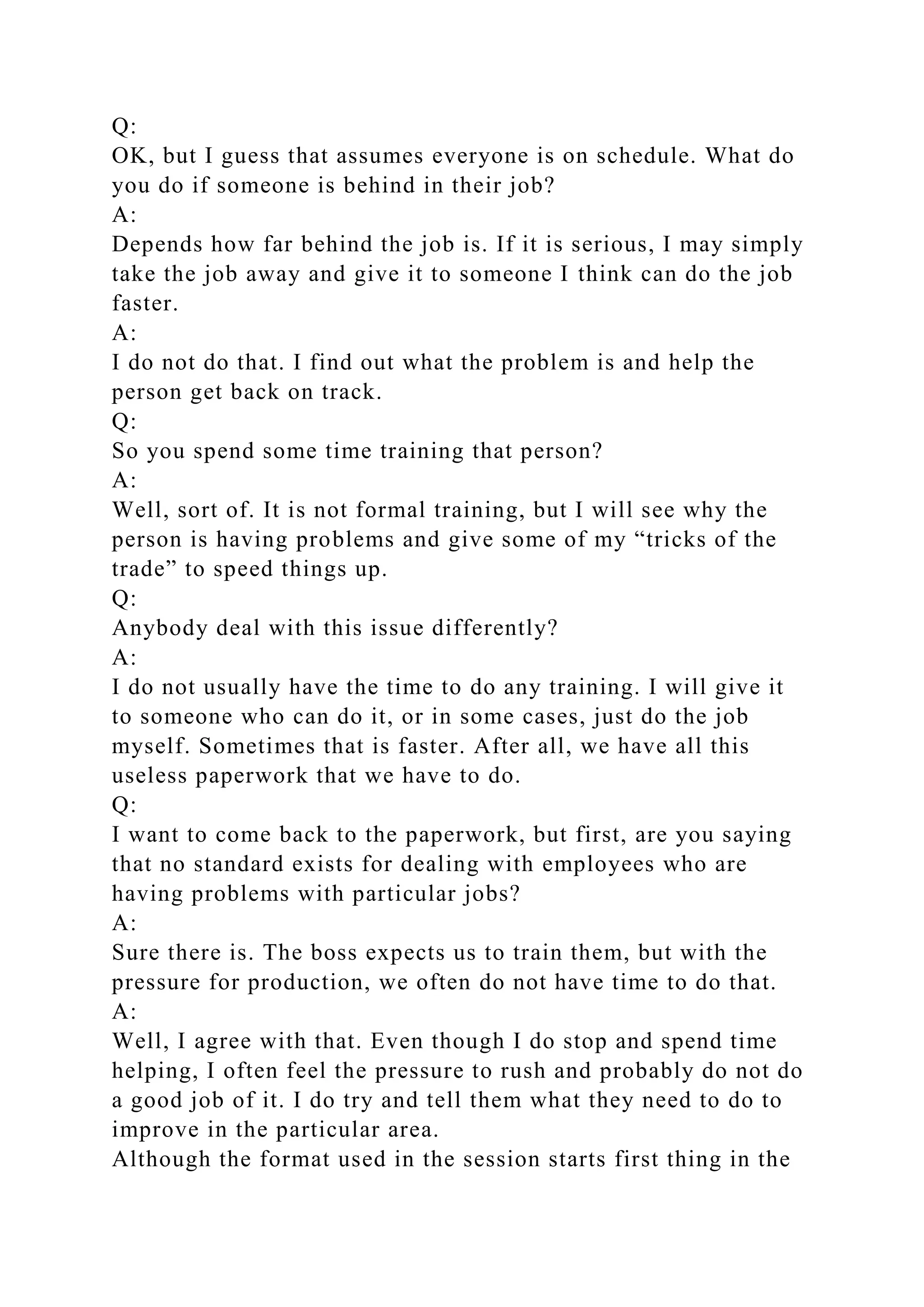 Q:
OK, but I guess that assumes everyone is on schedule. What do
you do if someone is behind in their job?
A:
Depends how far behind the job is. If it is serious, I may simply
take the job away and give it to someone I think can do the job
faster.
A:
I do not do that. I find out what the problem is and help the
person get back on track.
Q:
So you spend some time training that person?
A:
Well, sort of. It is not formal training, but I will see why the
person is having problems and give some of my “tricks of the
trade” to speed things up.
Q:
Anybody deal with this issue differently?
A:
I do not usually have the time to do any training. I will give it
to someone who can do it, or in some cases, just do the job
myself. Sometimes that is faster. After all, we have all this
useless paperwork that we have to do.
Q:
I want to come back to the paperwork, but first, are you saying
that no standard exists for dealing with employees who are
having problems with particular jobs?
A:
Sure there is. The boss expects us to train them, but with the
pressure for production, we often do not have time to do that.
A:
Well, I agree with that. Even though I do stop and spend time
helping, I often feel the pressure to rush and probably do not do
a good job of it. I do try and tell them what they need to do to
improve in the particular area.
Although the format used in the session starts first thing in the
 