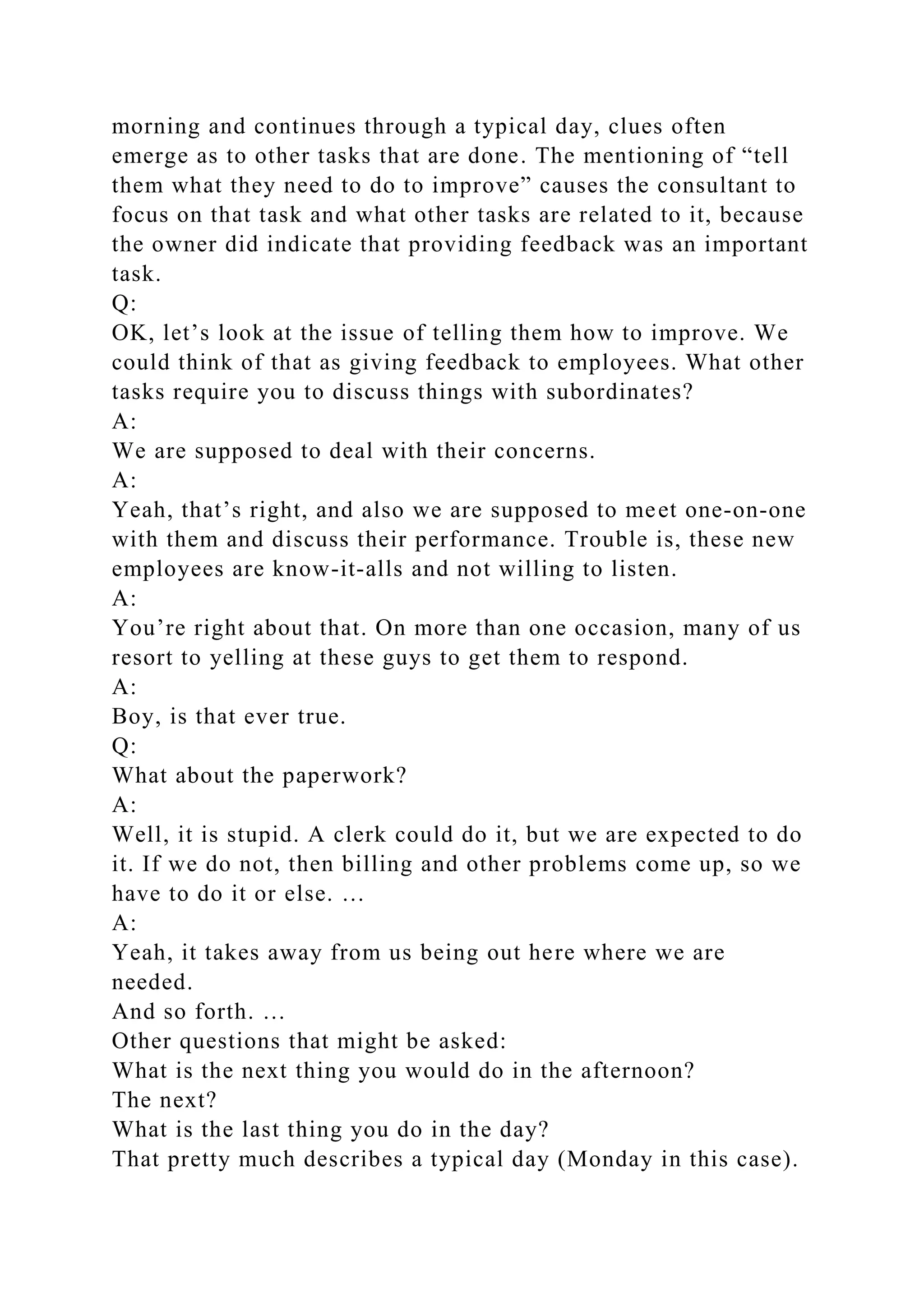 morning and continues through a typical day, clues often
emerge as to other tasks that are done. The mentioning of “tell
them what they need to do to improve” causes the consultant to
focus on that task and what other tasks are related to it, because
the owner did indicate that providing feedback was an important
task.
Q:
OK, let’s look at the issue of telling them how to improve. We
could think of that as giving feedback to employees. What other
tasks require you to discuss things with subordinates?
A:
We are supposed to deal with their concerns.
A:
Yeah, that’s right, and also we are supposed to meet one-on-one
with them and discuss their performance. Trouble is, these new
employees are know-it-alls and not willing to listen.
A:
You’re right about that. On more than one occasion, many of us
resort to yelling at these guys to get them to respond.
A:
Boy, is that ever true.
Q:
What about the paperwork?
A:
Well, it is stupid. A clerk could do it, but we are expected to do
it. If we do not, then billing and other problems come up, so we
have to do it or else. …
A:
Yeah, it takes away from us being out here where we are
needed.
And so forth. …
Other questions that might be asked:
What is the next thing you would do in the afternoon?
The next?
What is the last thing you do in the day?
That pretty much describes a typical day (Monday in this case).
 