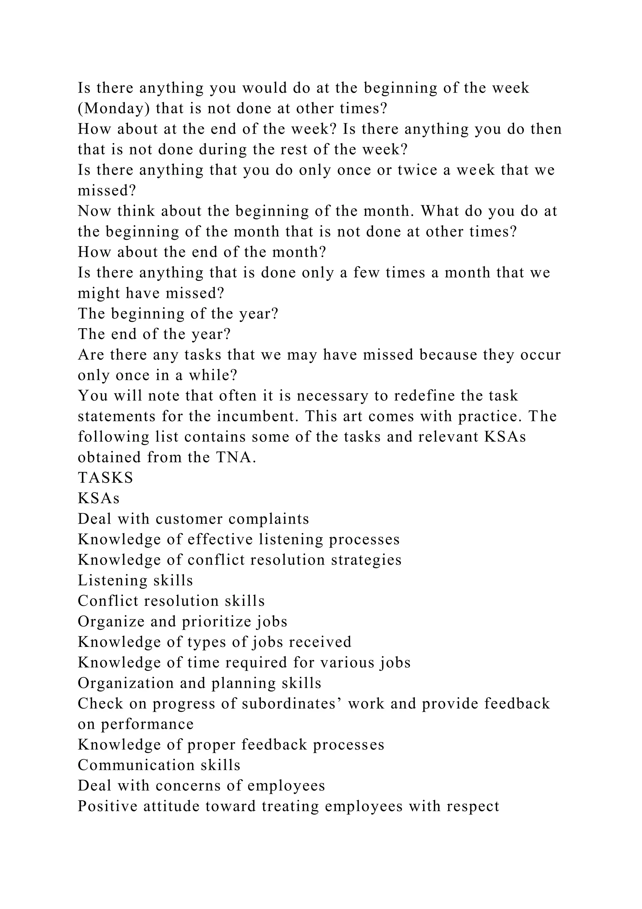 Is there anything you would do at the beginning of the week
(Monday) that is not done at other times?
How about at the end of the week? Is there anything you do then
that is not done during the rest of the week?
Is there anything that you do only once or twice a week that we
missed?
Now think about the beginning of the month. What do you do at
the beginning of the month that is not done at other times?
How about the end of the month?
Is there anything that is done only a few times a month that we
might have missed?
The beginning of the year?
The end of the year?
Are there any tasks that we may have missed because they occur
only once in a while?
You will note that often it is necessary to redefine the task
statements for the incumbent. This art comes with practice. The
following list contains some of the tasks and relevant KSAs
obtained from the TNA.
TASKS
KSAs
Deal with customer complaints
Knowledge of effective listening processes
Knowledge of conflict resolution strategies
Listening skills
Conflict resolution skills
Organize and prioritize jobs
Knowledge of types of jobs received
Knowledge of time required for various jobs
Organization and planning skills
Check on progress of subordinates’ work and provide feedback
on performance
Knowledge of proper feedback processes
Communication skills
Deal with concerns of employees
Positive attitude toward treating employees with respect
 