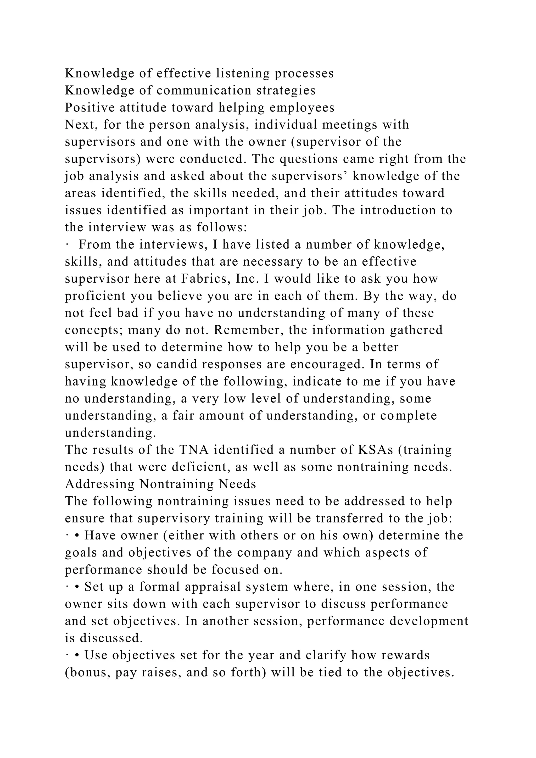 Knowledge of effective listening processes
Knowledge of communication strategies
Positive attitude toward helping employees
Next, for the person analysis, individual meetings with
supervisors and one with the owner (supervisor of the
supervisors) were conducted. The questions came right from the
job analysis and asked about the supervisors’ knowledge of the
areas identified, the skills needed, and their attitudes toward
issues identified as important in their job. The introduction to
the interview was as follows:
· From the interviews, I have listed a number of knowledge,
skills, and attitudes that are necessary to be an effective
supervisor here at Fabrics, Inc. I would like to ask you how
proficient you believe you are in each of them. By the way, do
not feel bad if you have no understanding of many of these
concepts; many do not. Remember, the information gathered
will be used to determine how to help you be a better
supervisor, so candid responses are encouraged. In terms of
having knowledge of the following, indicate to me if you have
no understanding, a very low level of understanding, some
understanding, a fair amount of understanding, or complete
understanding.
The results of the TNA identified a number of KSAs (training
needs) that were deficient, as well as some nontraining needs.
Addressing Nontraining Needs
The following nontraining issues need to be addressed to help
ensure that supervisory training will be transferred to the job:
· • Have owner (either with others or on his own) determine the
goals and objectives of the company and which aspects of
performance should be focused on.
· • Set up a formal appraisal system where, in one session, the
owner sits down with each supervisor to discuss performance
and set objectives. In another session, performance development
is discussed.
· • Use objectives set for the year and clarify how rewards
(bonus, pay raises, and so forth) will be tied to the objectives.
 