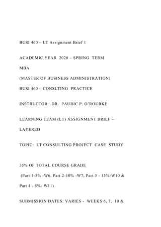BUSI 460 – LT Assignment Brief 1
ACADEMIC YEAR 2020 – SPRING TERM
MBA
(MASTER OF BUSINESS ADMINISTRATION)
BUSI 460 – CONSLTING PRACTICE
INSTRUCTOR: DR. PAURIC P. O’ROURKE
LEARNING TEAM (LT) ASSIGNMENT BRIEF –
LAYERED
TOPIC: LT CONSULTING PROJECT CASE STUDY
35% OF TOTAL COURSE GRADE
(Part 1-5% -W6, Part 2-10% -W7, Part 3 - 15%-W10 &
Part 4 - 5%- W11)
SUBMISSION DATES: VARIES - WEEKS 6, 7, 10 &
 