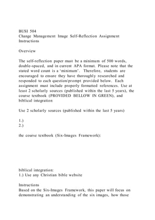 BUSI 504
Change Management Image Self-Reflection Assignment
Instructions
Overview
The self-reflection paper must be a minimum of 500 words,
double-spaced, and in current APA format. Please note that the
stated word count is a ‘minimum’. Therefore, students are
encouraged to ensure they have thoroughly researched and
responded to each question/prompt provided below. Each
assignment must include properly formatted references. Use at
least 2 scholarly sources (published within the last 5 years), the
course textbook (PROVIDED BELLOW IN GREEN), and
biblical integration
Use 2 scholarly sources (published within the last 5 years)
1.)
2.)
the course textbook (Six-Images Framework):
biblical integration:
1.) Use any Christian bible website
Instructions
Based on the Six-Images Framework, this paper will focus on
demonstrating an understanding of the six images, how those
 