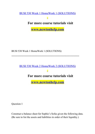 BUSI 530 Week 1 HomeWork 1 (SOLUTIONS)
For more course tutorials visit
www.newtonhelp.com
BUSI 530 Week 1 HomeWork 1 (SOLUTIONS)
===============================================
BUSI 530 Week 2 HomeWork 2 (SOLUTIONS)
For more course tutorials visit
www.newtonhelp.com
Question 1
Construct a balance sheet for Sophie’s Sofas given the following data.
(Be sure to list the assets and liabilities in order of their liquidity.)
 