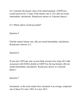 b-2. Calculate the present value of an annual payment of $850 you
would received for 17 years if the interest rate is 12%. (Do not round
intermediate calculations. Round your answer to 2 decimal places.)
b-3. Which option would you prefer?
Question 5
Find the annual interest rate. (Do not round intermediate calculations.
Round your answers to 2
Question 6
If you earn 5.00% per year on your bank account, how long will it take
an account with $100 to double to $200? Use the log formula. (Do not
round intermediate calculations. Round your answer to 2 decimal
places.)
Question 7
Investments in the stock market have increased at an average compound
rate of about 5% since 1903. It is now 2012.
 