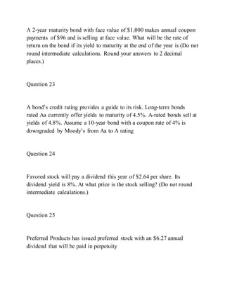 A 2-year maturity bond with face value of $1,000 makes annual coupon
payments of $96 and is selling at face value. What will be the rate of
return on the bond if its yield to maturity at the end of the year is (Do not
round intermediate calculations. Round your answers to 2 decimal
places.)
Question 23
A bond’s credit rating provides a guide to its risk. Long­term bonds
rated Aa currently offer yields to maturity of 4.5%. A-rated bonds sell at
yields of 4.8%. Assume a 10-year bond with a coupon rate of 4% is
downgraded by Moody’s from Aa to A rating
Question 24
Favored stock will pay a dividend this year of $2.64 per share. Its
dividend yield is 8%. At what price is the stock selling? (Do not round
intermediate calculations.)
Question 25
Preferred Products has issued preferred stock with an $6.27 annual
dividend that will be paid in perpetuity
 