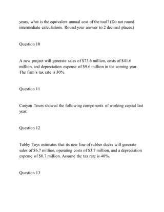 years, what is the equivalent annual cost of the tool? (Do not round
intermediate calculations. Round your answer to 2 decimal places.)
Question 10
A new project will generate sales of $73.6 million, costs of $41.6
million, and depreciation expense of $9.6 million in the coming year.
The firm’s tax rate is 30%.
Question 11
Canyon Tours showed the following components of working capital last
year:
Question 12
Tubby Toys estimates that its new line of rubber ducks will generate
sales of $6.7 million, operating costs of $3.7 million, and a depreciation
expense of $0.7 million. Assume the tax rate is 40%.
Question 13
 