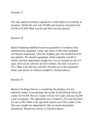 Question 17
The only capital investment required for a small project is investment in
inventory. Profits this year were $9,400, and inventory increased from
$5,300 to $7,600. What was the cash flow from the project?
Question 18
Quick Computing installed its previous generation of computer chip
manufacturing equipment 3 years ago. Some of that older equipment
will become unnecessary when the company goes into production of its
new product. The obsolete equipment, which originally cost $42.5
million, has been depreciated straight-line over an assumed tax life of 5
years, but it can be sold now for $18.5 million. The firm’s tax rate is
30%. What is the after-tax cash flow from the sale of the equipment?
(Enter your answer in millions rounded to 2 decimal places.)
Question 19
Bottoms Up Diaper Service is considering the purchase of a new
industrial washer. It can purchase the washer for $8,500 and sell its old
washer for $4,500. The new washer will last for 5 years and save $2,200
a year in expenses. The opportunity cost of capital is 14%, and the firm’s
tax rate is 30%. What is the equivalent annual cost of the washer, if the
firm uses straight-line depreciation? (Do not round intermediate
calculations. Round your answer to 2 decimal places.)
 