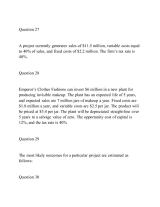 Question 27
A project currently generates sales of $11.5 million, variable costs equal
to 40% of sales, and fixed costs of $2.2 million. The firm’s tax rate is
40%.
Question 28
Emperor’s Clothes Fashions can invest $6 million in a new plant for
producing invisible makeup. The plant has an expected life of 5 years,
and expected sales are 7 million jars of makeup a year. Fixed costs are
$1.8 million a year, and variable costs are $2.5 per jar. The product will
be priced at $3.4 per jar. The plant will be depreciated straight-line over
5 years to a salvage value of zero. The opportunity cost of capital is
12%, and the tax rate is 40%
Question 29
The most likely outcomes for a particular project are estimated as
follows:
Question 30
 