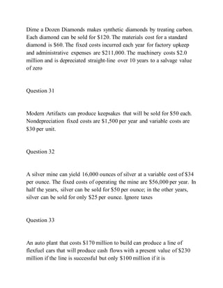 Dime a Dozen Diamonds makes synthetic diamonds by treating carbon.
Each diamond can be sold for $120. The materials cost for a standard
diamond is $60. The fixed costs incurred each year for factory upkeep
and administrative expenses are $211,000. The machinery costs $2.0
million and is depreciated straight-line over 10 years to a salvage value
of zero
Question 31
Modern Artifacts can produce keepsakes that will be sold for $50 each.
Nondepreciation fixed costs are $1,500 per year and variable costs are
$30 per unit.
Question 32
A silver mine can yield 16,000 ounces of silver at a variable cost of $34
per ounce. The fixed costs of operating the mine are $56,000 per year. In
half the years, silver can be sold for $50 per ounce; in the other years,
silver can be sold for only $25 per ounce. Ignore taxes
Question 33
An auto plant that costs $170 million to build can produce a line of
flexfuel cars that will produce cash flows with a present value of $230
million if the line is successful but only $100 million if it is
 