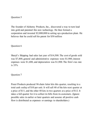 Question 5
The founder of Alchemy Products, Inc., discovered a way to turn lead
into gold and patented this new technology. He then formed a
corporation and invested $2,000,000 in setting up a production plant. He
believes that he could sell his patent for $50 million
Question 6
Sheryl’s Shipping had sales last year of $14,500. The cost of goods sold
was $7,400, general and administrative expenses were $1,900, interest
expenses were $1,400, and depreciation was $1,900. The firm’s tax rate
is 35%
Question 7
Ponzi Products produced 96 chain letter kits this quarter, resulting in a
total cash outlay of $10 per unit. It will sell 48 of the kits next quarter at
a price of $11, and the other 48 kits in two quarters at a price of $12. It
takes a full quarter for it to collect its bills from its customers. (Ignore
possible sales in earlier or later quarters and assume all positive cash
flow is distributed as expenses or earnings to shareholders.)
 