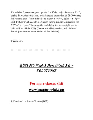 Hit or Miss Sports can expand production if the project is successful. By
paying its workers overtime, it can increase production by 29,000 units;
the variable cost of each ball will be higher, however, equal to $35 per
unit. By how much does this option to expand production increase the
NPV of the project? (Assume the probability the see-at-night soccer
balls will be a hit is 50%). (Do not round intermediate calculations.
Round your answer to the nearest dollar amount.)
Question 36
*************************************************
BUSI 530 Week 5 HomeWork 5 () –
SOLUTIONS
For more classes visit
www.snaptutorial.com
1. Problem 11-1 Rate of Return (LO2)
 