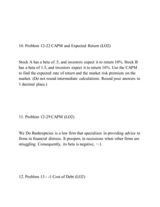 10. Problem 12-22 CAPM and Expected Return (LO2)
Stock A has a beta of .5, and investors expect it to return 10%. Stock B
has a beta of 1.5, and investors expect it to return 16%. Use the CAPM
to find the expected rate of return and the market risk premium on the
market. (Do not round intermediate calculations. Round your answers to
1 decimal place.)
11. Problem 12-29 CAPM (LO2)
We Do Bankruptcies is a law firm that specializes in providing advice to
firms in financial distress. It prospers in recessions when other firms are
struggling. Consequently, its beta is negative, −.1.
12. Problem 13 - -1 Cost of Debt (LO2)
 