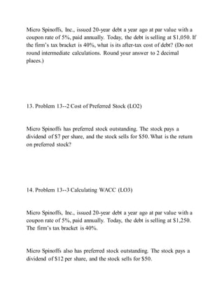 Micro Spinoffs, Inc., issued 20-year debt a year ago at par value with a
coupon rate of 5%, paid annually. Today, the debt is selling at $1,050. If
the firm’s tax bracket is 40%, what is its after­tax cost of debt? (Do not
round intermediate calculations. Round your answer to 2 decimal
places.)
13. Problem 13--2 Cost of Preferred Stock (LO2)
Micro Spinoffs has preferred stock outstanding. The stock pays a
dividend of $7 per share, and the stock sells for $50. What is the return
on preferred stock?
14. Problem 13--3 Calculating WACC (LO3)
Micro Spinoffs, Inc., issued 20-year debt a year ago at par value with a
coupon rate of 5%, paid annually. Today, the debt is selling at $1,250.
The firm’s tax bracket is 40%.
Micro Spinoffs also has preferred stock outstanding. The stock pays a
dividend of $12 per share, and the stock sells for $50.
 