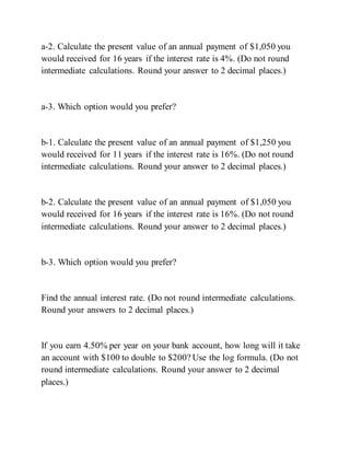 a-2. Calculate the present value of an annual payment of $1,050 you
would received for 16 years if the interest rate is 4%. (Do not round
intermediate calculations. Round your answer to 2 decimal places.)
a-3. Which option would you prefer?
b-1. Calculate the present value of an annual payment of $1,250 you
would received for 11 years if the interest rate is 16%. (Do not round
intermediate calculations. Round your answer to 2 decimal places.)
b-2. Calculate the present value of an annual payment of $1,050 you
would received for 16 years if the interest rate is 16%. (Do not round
intermediate calculations. Round your answer to 2 decimal places.)
b-3. Which option would you prefer?
Find the annual interest rate. (Do not round intermediate calculations.
Round your answers to 2 decimal places.)
If you earn 4.50% per year on your bank account, how long will it take
an account with $100 to double to $200? Use the log formula. (Do not
round intermediate calculations. Round your answer to 2 decimal
places.)
 