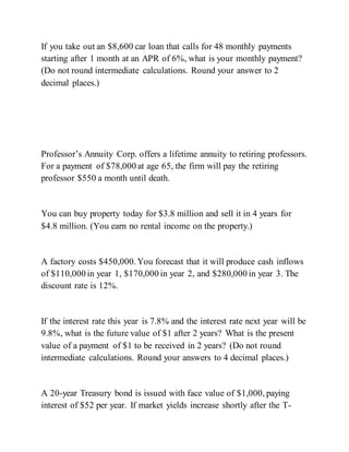 If you take out an $8,600 car loan that calls for 48 monthly payments
starting after 1 month at an APR of 6%, what is your monthly payment?
(Do not round intermediate calculations. Round your answer to 2
decimal places.)
Professor’s Annuity Corp. offers a lifetime annuity to retiring professors.
For a payment of $78,000 at age 65, the firm will pay the retiring
professor $550 a month until death.
You can buy property today for $3.8 million and sell it in 4 years for
$4.8 million. (You earn no rental income on the property.)
A factory costs $450,000.You forecast that it will produce cash inflows
of $110,000 in year 1, $170,000 in year 2, and $280,000 in year 3. The
discount rate is 12%.
If the interest rate this year is 7.8% and the interest rate next year will be
9.8%, what is the future value of $1 after 2 years? What is the present
value of a payment of $1 to be received in 2 years? (Do not round
intermediate calculations. Round your answers to 4 decimal places.)
A 20-year Treasury bond is issued with face value of $1,000, paying
interest of $52 per year. If market yields increase shortly after the T-
 
