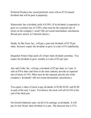 Preferred Products has issued preferred stock with an $7.26 annual
dividend that will be paid in perpetuity.
Waterworks has a dividend yield of 6.50%. If its dividend is expected to
grow at a constant rate of 3.50%, what must be the expected rate of
return on the company’s stock? (Do not round intermediate calculations.
Round your answer to 2 decimal places.)
Steady As She Goes, Inc., will pay a year-end dividend of $3.70 per
share. Investors expect the dividend to grow at a rate of 5% indefinitely.
Integrated Potato Chips paid a $1.20 per share dividend yesterday. You
expect the dividend to grow steadily at a rate of 6% per year.
Arts and Crafts, Inc., will pay a dividend of $7 per share in 1 year. It
sells at $70 a share and firms in the same industry provide an expected
rate of return of 14%. What must be the expected growth rate of the
company’s dividends? (Do not round intermediate calculations.)
You expect a share of stock to pay dividends of $2.00, $2.05, and $2.40
in each of the next 3 years. You believe the stock will sell for $32 at the
end of the third year.
No-Growth Industries pays out all of its earnings as dividends. It will
pay its next $6 per share dividend in a year. The discount rate is 21%.
 