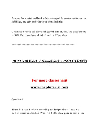 Assume that market and book values are equal for current assets, current
liabilities, and debt and other long-term liabilities.
Grandiose Growth has a dividend growth rate of 20%. The discount rate
is 10%. The end-of-year dividend will be $2 per share.
*************************************************
BUSI 530 Week 7 HomeWork 7 (SOLUTIONS)
–
For more classes visit
www.snaptutorial.com
Question 1
Shares in Raven Products are selling for $60 per share. There are 1
million shares outstanding. What will be the share price in each of the
 
