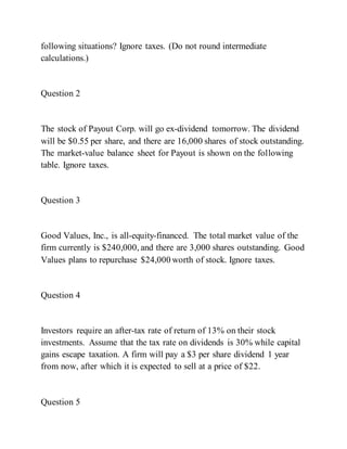 following situations? Ignore taxes. (Do not round intermediate
calculations.)
Question 2
The stock of Payout Corp. will go ex-dividend tomorrow. The dividend
will be $0.55 per share, and there are 16,000 shares of stock outstanding.
The market-value balance sheet for Payout is shown on the following
table. Ignore taxes.
Question 3
Good Values, Inc., is all-equity-financed. The total market value of the
firm currently is $240,000, and there are 3,000 shares outstanding. Good
Values plans to repurchase $24,000 worth of stock. Ignore taxes.
Question 4
Investors require an after-tax rate of return of 13% on their stock
investments. Assume that the tax rate on dividends is 30% while capital
gains escape taxation. A firm will pay a $3 per share dividend 1 year
from now, after which it is expected to sell at a price of $22.
Question 5
 