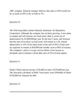 ABC company financial manager believes that sales in 2012 could rise
by as much as 20% or by as little as 5%.
Question 10
The following tables contain financial statements for Dynastatics
Corporation. Although the company has not been growing, it now plans
to expand and will increase net fixed assets (that is, assets net of
depreciation) by $3,800,000 per year for the next 5 years and forecasts
that the ratio of revenues to total assets will remain at 1.50. Annual
depreciation is 10% of net fixed assets at the end of 2012. Fixed costs
are expected to remain at $69,000 and variable costs at 80% of revenue.
The company’s policy is to pay out two­thirds of net income as
dividends and to maintain a book debt ratio of 25% of total capital.
Question 11
Plank’s Plants had net income of $6,000 on sales of $70,000 last year.
The firm paid a dividend of $600. Total assets were $300,000, of which
$150,000 was financed by debt.
Question 12
*************************************************
 